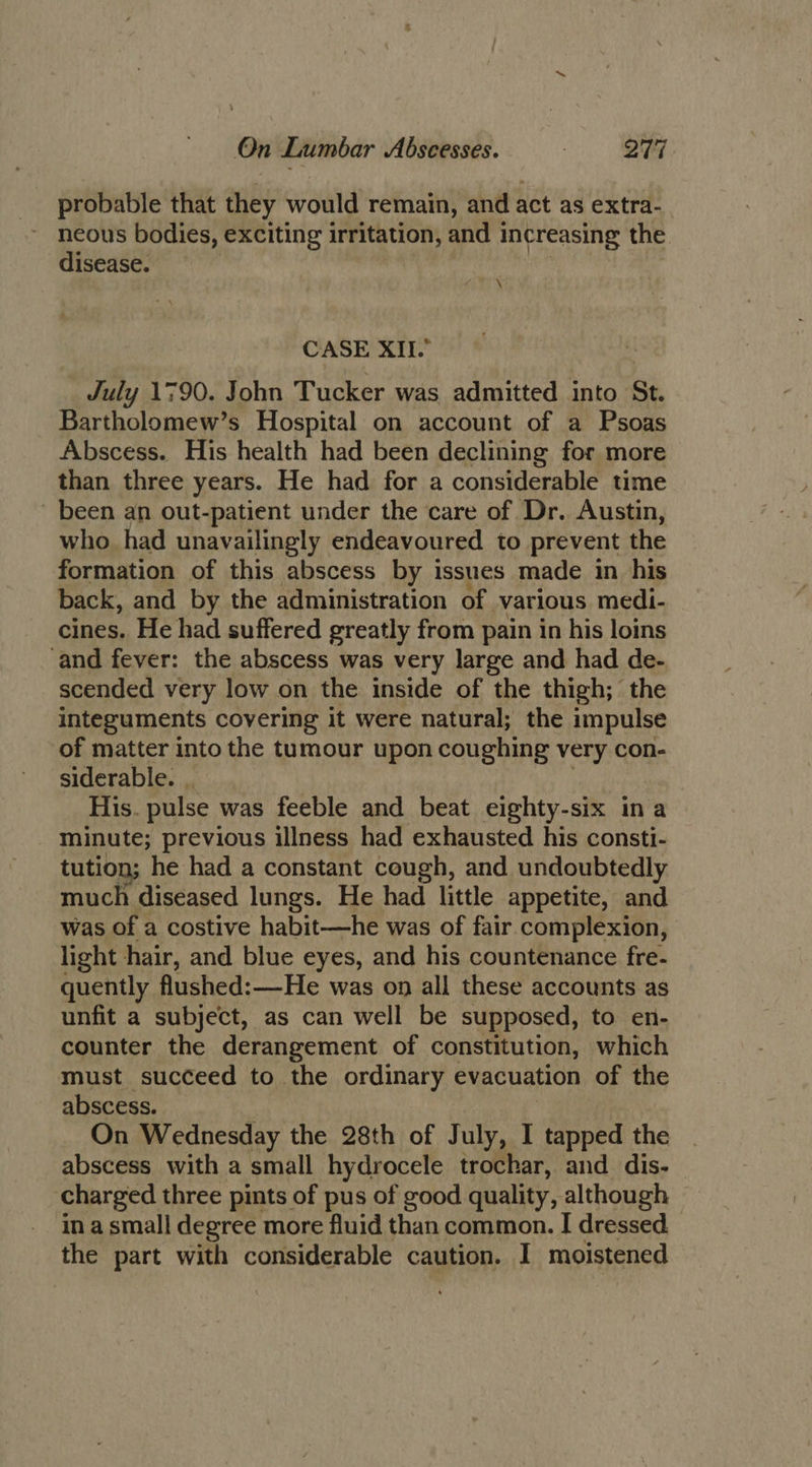 probable that they would remain, and act as extra- neous bodies, exciting irritation, and 1 increasing the disease. \ CASE XII. July 1790. John Tucker was admitted into St. Bartholomew’s Hospital on account of a Psoas Abscess. His health had been declining for more than three years. He had for a considerable time been an out-patient under the care of Dr. Austin, who had unavailingly endeavoured to prevent the formation of this abscess by issues made in his back, and by the administration of various medi- cines. He had suffered greatly from pain in his loins ‘and fever: the abscess was very large and had de- scended very low on the inside of the thigh; the integuments covering it were natural; the impulse of matter into the tumour upon coughing very con- siderable. . His. pulse was feeble and beat eighty-six in a minute; previous illness had exhausted his consti- tution; he had a constant cough, and undoubtedly much diseased lungs. He had little appetite, and was of a costive habit—he was of fair complexion, light hair, and blue eyes, and his countenance fre- quently flushed: —He was on all these accounts as unfit a subject, as can well be supposed, to en- counter the derangement of constitution, which must succeed to the ordinary evacuation of the abscess. On Wednesday the 28th of July, I tapped the abscess with a small hydrocele trochar, and dis- charged three pints of pus of good quality, although in a small degree more fluid than common. I dressed the part with considerable caution. I moistened