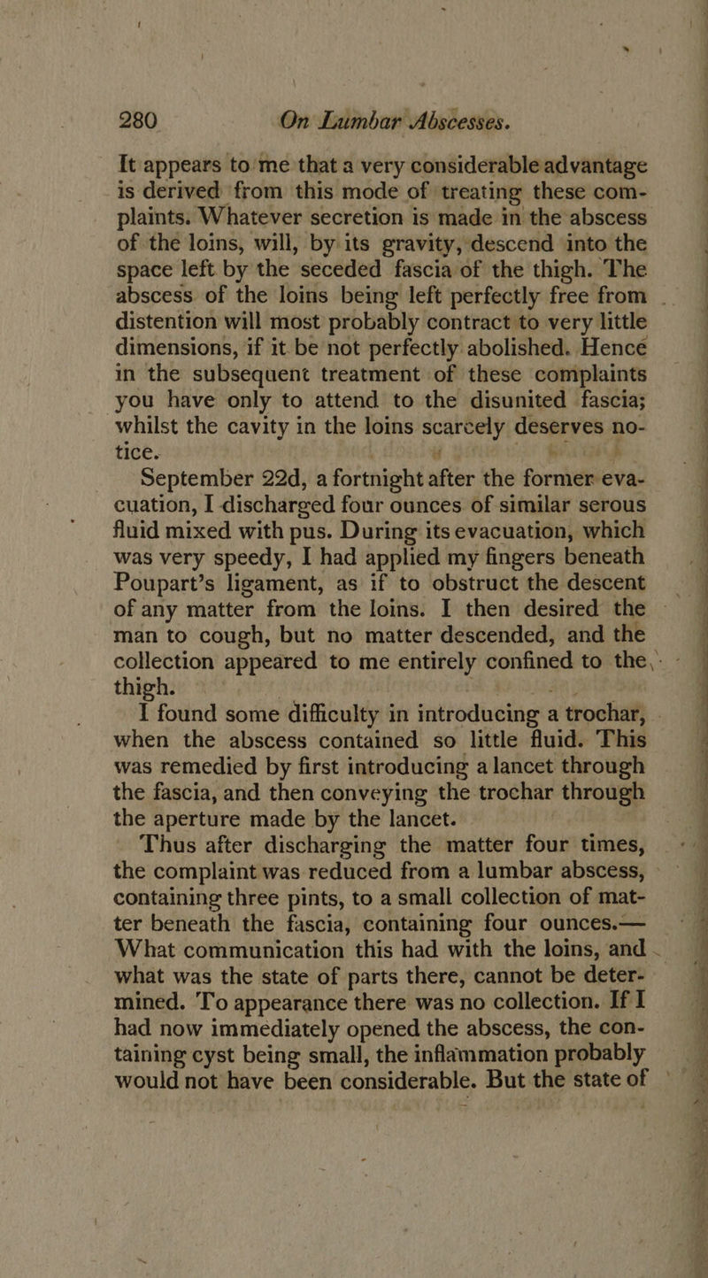 It appears to’me that a very considerable advantage is derived from this mode of treating these com- plaints. Whatever secretion is made in the abscess of the loins, will, by its gravity, descend into the | space left by the seceded fascia of the thigh. The | abscess. of the loins being left perfectly free from __ distention will most probably contract to very little dimensions, if it be not perfectly abolished. Hence in the subsequent treatment of these complaints you have only to attend to the disunited fascia; | whilst the cavity in the loins scarcely deserves no- | tice. . i Wi p | _ September 22d, a fortnight after the former eva- | cuation, I discharged four ounces of similar serous . fluid mixed with pus. During its evacuation, which . was very speedy, I had applied my fingers beneath 3 Poupart’s ligament, as if to obstruct the descent | of any matter from the loins. I then desired the man to cough, but no matter descended, and the collection appeared to me entirely confined to the: - thigh. | Oa a ] I found some difficulty in introducing atrochar, = when the abscess contained so little fluid. This | was remedied by first introducing a lancet through the fascia, and then conveying the trochar through the aperture made by the lancet. Thus after discharging the matter four times, the complaint was reduced from a lumbar abscess, — containing three pints, to a small collection of mat- ter beneath the fascia, containing four ounces.— What communication this had with the loins, and — what was the state of parts there, cannot be deter- mined. To appearance there was no collection. If I had now immediately opened the abscess, the con- taining cyst being small, the inflammation probably would not have been considerable. But the state of