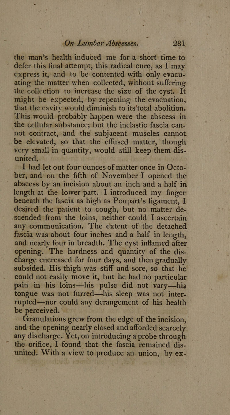 the man’s health induced me for a short time to ' defer this final attempt, this radical cure, as I may express it, and to be contented with only evacu- ating the matter when collected, without suffering the collection to increase the size of the cyst. It might be expected, by repeating the evacuation, that the cavity would diminish to its’total abolition. This would probably happen were the abscess in the cellular substance; but the inelastic fascia can- not contract, and the subjacent muscles cannot. -be elevated, so that the effused matter, though very small in quantity, would still keep them dis- united, © | _ I had let out four ounces of matter once in Octo- ber, and on the fifth of November I opened the abscess by an incision about an inch and a half in length at the lower part. I introduced my finger beneath the fascia as high as Poupart’s ligament, I desired the patient to cough, but no matter de- scended from the loins, neither could I ascertain any communication. The extent of the detached fascia was about four inches and a half in length, and nearly four in breadth. The cyst inflamed after opening. The hardness and quantity of the dis- charge encreased for four days, and then gradually subsided. His thigh was stiff and sore, so that he could not easily move it, but he had no particular pain in his loms—his pulse did not vary—his tongue was not furred—his sleep was not inter- rupted—nor could any derangement of his health: be perceived. , _ Granulations grew from the edge of the incision, and the opening nearly closed and afforded scarcely any discharge. Yet, on introducing a probe through ~ the orifice, I found that the fascia remained dis- united. With a view to produce an union, by ex-