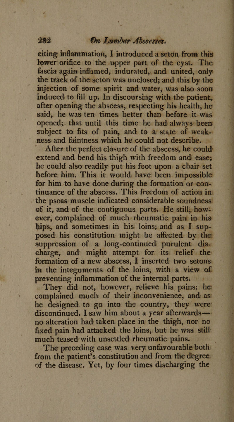 citing inflammation, I introduced a seton, from: this lewer orifice to the wpper part. of the cyst. The fascia agaim inflamed, indurated,, and: united, only the track of the seton was unclosed; and this by the induced to fill up. In discoursing with the patient, said, he was ten times: better than before it. was opened;. that until this time he had always been subject to fits of pain, and to a‘ state of weak- ness.and faintness which he could not describe. — ' After the perfect closure of the abscess, he could: extend and bend his thigh with freedom andi ease; he could also readily put his foot upon a chair set before him. This it would: have been impossible for him to have done during the formation or con- tinuance of the abscess. This freedom of action im the psoas muscle indicated considerable soundness: of it, and of the contiguous parts. He stillj, how: ever, complained of much: rheumatic: pain’ in: his: hips, and sometimes in his loins; and as I sup- posed: his constitution might be affected: by the: suppression of a long-continued' purulent dis- charge, and might attempt for: its relief. the formation of a new abscess, I inserted two setons: in the integuments of the loins, with a view of preventing inflammation of the internal parts, ‘Fhey did not, however, relieve his pains; he: complained much of their inconvenience, and asi he designed. to go into the country, they were: discontinued. I saw him about a year afterwards—- no alteration had taken place in the thigh, nor no fixed: pain had attacked the loins, but he was still much teased with unsettled: rheumatic: pains. from the patient’s constitution and from: the degree: f eS © Se eS ee Og a, ee ee a Se ee ee ey ee a, ean So ee ngs te ok 2. ee ee Se