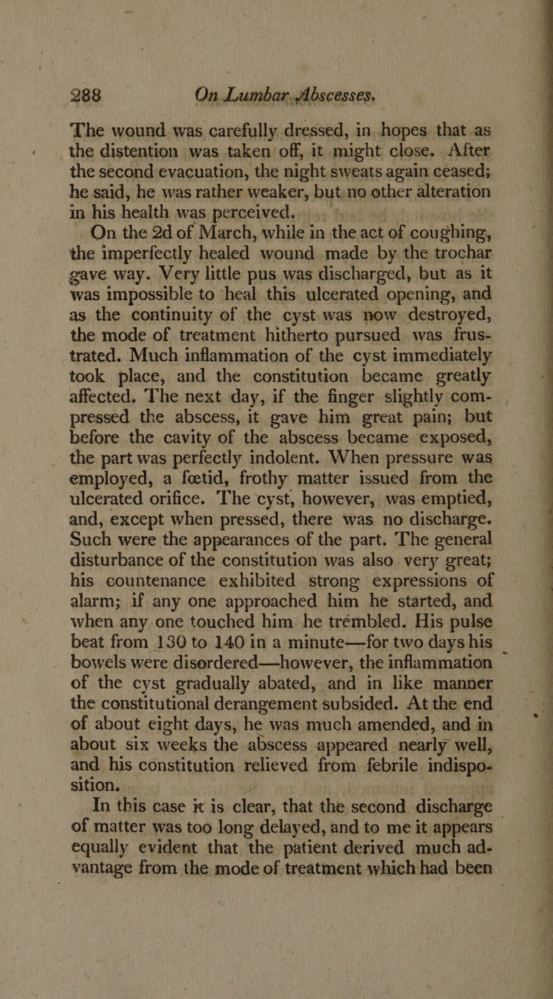 The wound was carefully dressed, in. hopes that as the distention was taken off, it might close. After the second evacuation, the night sweats again ceased; he said, he was rather weaker, but.no RINE alteration in his health was perceived... § On the 2d of March, while in the act of coughing, the imperfectly healed wound made by. the trochar gave way. Very little pus was discharged, but as it was impossible to heal this ulcerated opening, and as the continuity of the cyst was now destroyed, the mode of treatment hitherto pursued was frus- trated. Much inflammation of the cyst immediately took place, and the constitution became greatly affected. The next day, if the finger slightly com- pressed the abscess, it gave him great pain; but before the cavity of the abscess became exposed, the part was perfectly indolent. When pressure was employed, a feetid, frothy matter issued from the ulcerated orifice. The cyst, however, was emptied, and, except when pressed, there was no discharge. Such were the appearances of the part. The general disturbance of the constitution was also very great; his countenance exhibited strong expressions of alarm; if any one approached him he started, and when any.one touched him he trémbled. His pulse bowels were disordered—however, the inflammation of the cyst gradually abated, and in like manner of about eight days, he was much amended, and in about six weeks the abscess appeared nearly well, and. his constitution relieved from. febrile indispo- sition. of matter was too long delayed, and to me it appears equally evident that the patient derived much ad-
