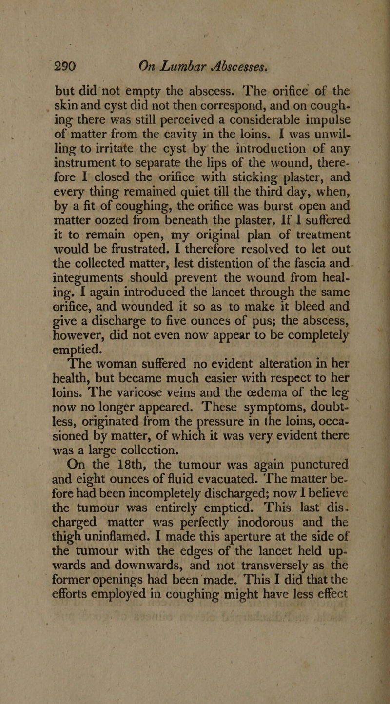 but did not empty the abscess. The orifice of the _ skin and cyst did not then correspond, and on cough- ing there was still perceived a considerable impulse of matter from the cavity in the loins. I was unwil- ling to irritate the cyst by the introduction of any fore I closed the orifice with sticking plaster, and every thing remained quiet till the third day, when, by a fit of coughing, the orifice was burst open and matter oozed from beneath the plaster. If I suffered it to remain open, my original plan of treatment would be frustrated. I therefore resolved to let out integuments should prevent the wound from heal- ing. I again introduced the lancet through the same orifice, and wounded it so as to make it bleed and give a discharge to five ounces of pus; the abscess, however, did not even now appear to be completely emptied. The woman suffered no evident alteration in her health, but became much easier with respect to her now no longer appeared. These symptoms, doubt- less, originated from the pressure in the loins, occa- sioned by matter, of which it was very evident there was a large collection. On the 18th, the tumour was again punctured and eight ounces of fluid evacuated. ‘The matter be- fore had been incompletely discharged; now I believe the tumour was entirely emptied. This last dis- charged matter was perfectly inodorous and the thigh uninflamed. I made this aperture at the side of the tumour with the edges of the lancet held up- wards and downwards, and not transversely as the former openings had been made. This I did that the efforts employed in coughing might have less effect - — = ee a ae ee ee Ul ee Fe ee ee a ee a