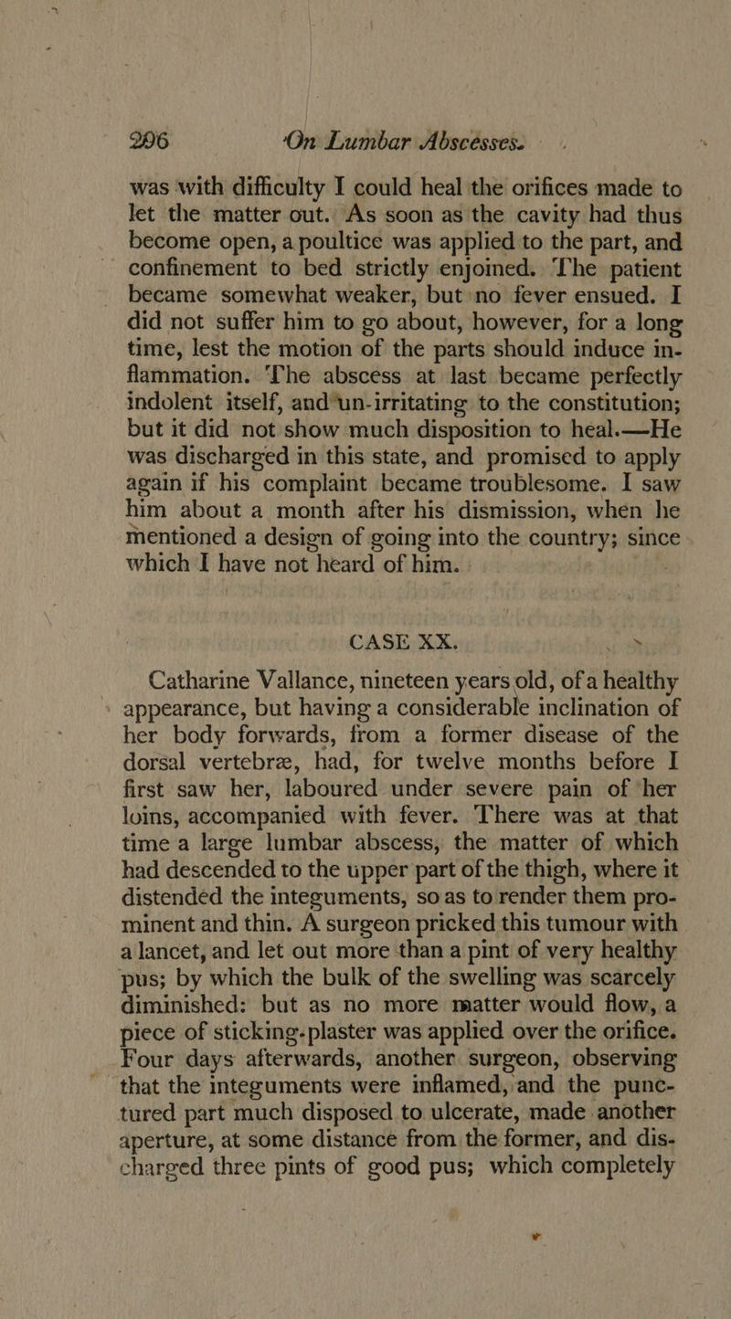 was with difficulty I could heal the orifices made to let the matter out. As soon as the cavity had thus become open, a poultice was applied to the part, and confinement to bed strictly enjomed. The patient became somewhat weaker, but no fever ensued. I did not suffer him to go about, however, for a long time, lest the motion of the parts should induce in- flammation. The abscess at last became perfectly indolent itself, and’un-irritating to the constitution; but it did not show much disposition to heal.—He was discharged in this state, and promised to apply again if his complaint became troublesome. I saw him about a month after his dismission, when he mentioned a design of going into the country; since which I have not heard of him. | CASE XX. oP Catharine Vallance, nineteen years old, ofa healthy - appearance, but having a considerable inclination of her body forwards, from a former disease of the dorsal vertebre, had, for twelve months before I first saw her, laboured under severe pain of ‘her loins, accompanied with fever. There was at that time a large lumbar abscess, the matter of which had descended to the upper part of the thigh, where it distended the integuments, so as to render them pro- minent and thin. A surgeon pricked this tumour with a lancet, and let out more than a pint of very healthy pus; by which the bulk of the swelling was scarcely diminished: but as no more matter would flow, a piece of sticking-plaster was applied over the orifice. Four days afterwards, another surgeon, observing that the integuments were inflamed, and the punc- tured part much disposed to ulcerate, made another aperture, at some distance from the former, and dis- charged three pints of good pus; which completely
