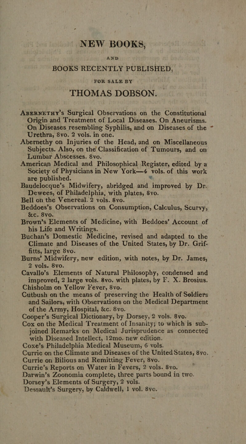 NEW BOOKS, AND BOOKS RECENTLY PUBLISHED, FOR SALE BY THOMAS DOBSON. ABERNETHY’s Surgical Observations on the Constitutional Origin and Treatment of Local Diseases. On Aneurisms. On Diseases resembling Syphilis, and on Diseases of the Urethra, 8vo. 2 vols. in one. Abernethy on Injuries of the Head, and on Miscellaneous Subjects. Also, on the Classification of Tumours, and on Lumbar Abscesses. 8vo. American Medical and Philosophical Register, edited by a Society of Physicians in New York—4 vols. of this work are published. bs Baudelocque’s Midwifery, abridged and improved by Dr. Dewees, of Philadelphia, with plates, 8vo. Bell on the Venereal. 2 vols. 8vo. Beddoes’s Observations on Consumption, Calculus, Seupee. &c. 8vo. Brown’s Elements of Medicine, with Beddoes’ Account of his Life and Writings. Buchan’s Domestic Medicine, revised and adapted to the Climate and Diseases of the United States, by Dr. Grif- fitts, large 8vo. Burns’ Midwifery, new edition, with notes, by Dr. James, 2 vols. 8vo. Cavallo’s Elements of Natural Philosophy, condensed and improved, 2 large vols. 8vo. with plates, by I’. X. Brosius. Chisholm on Yellow Fever, 8vo. Cutbush on the means of preserving the Health of Soldiers and Sailors, with Observations on the Medical Department of the Army, Hospital, &c. 8vo. Cooper’s Surgical Dictionary, by Dorsey, 2 vols. 8vo. Cox on the Medical Treatment of Insanity; to which Is sub- joined Remarks on Medical Jurisprudence as connected with Diseased Intellect, 12mo. new edition. Coxe’s Philadelphia Medical Museum, 6 vols. Currie on the Climate and Diseases of the United States, 8vo. © Currie on Bilious and Remitting Fever, 8vo. Currie’s Reports on Water in Fevers, 2 vols. 8vo. Darwin’s Zoonomia complete, three parts bound in two. Dorsey’s Elements of Surgery, 2 vols. Dessault’s Surgery, by Caldwell, 1 vol. 8ve. ~