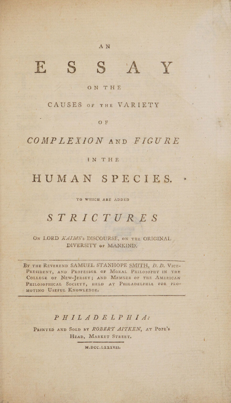   esa GS AY CAUSES of tur VARIETY OF COMPLEXION anv FIGURE | cM THE HUMAN SPECIES, > TO WHICH ARE ADDED oo RDC Lae eek S On LORD K4IMS’s DISCOURSE, on Taz ORIGINAL DIVERSITY of MANKIND. : J  renee:  By tHe ReverenpD SAMUEL STANHOPE SMITH, D. D. Vicr- PRESIDENT, AND PrRoFessoR OF Morat Puitosopuy IN THE CoitLtece or New-Jersey; AND Mermser or THE AMERICAN PHILOSOPHICAL SociETY, HELD AT PHILADELPHIA FOR PRO-# MOTING UseFruL KNOWLEDGE.   PHILADELPHIA: PRINTED AND Sotp sy ROBERT AITKEN, at Port’s Heap, Market STREET.    M,.DCC.LXXXVII. 