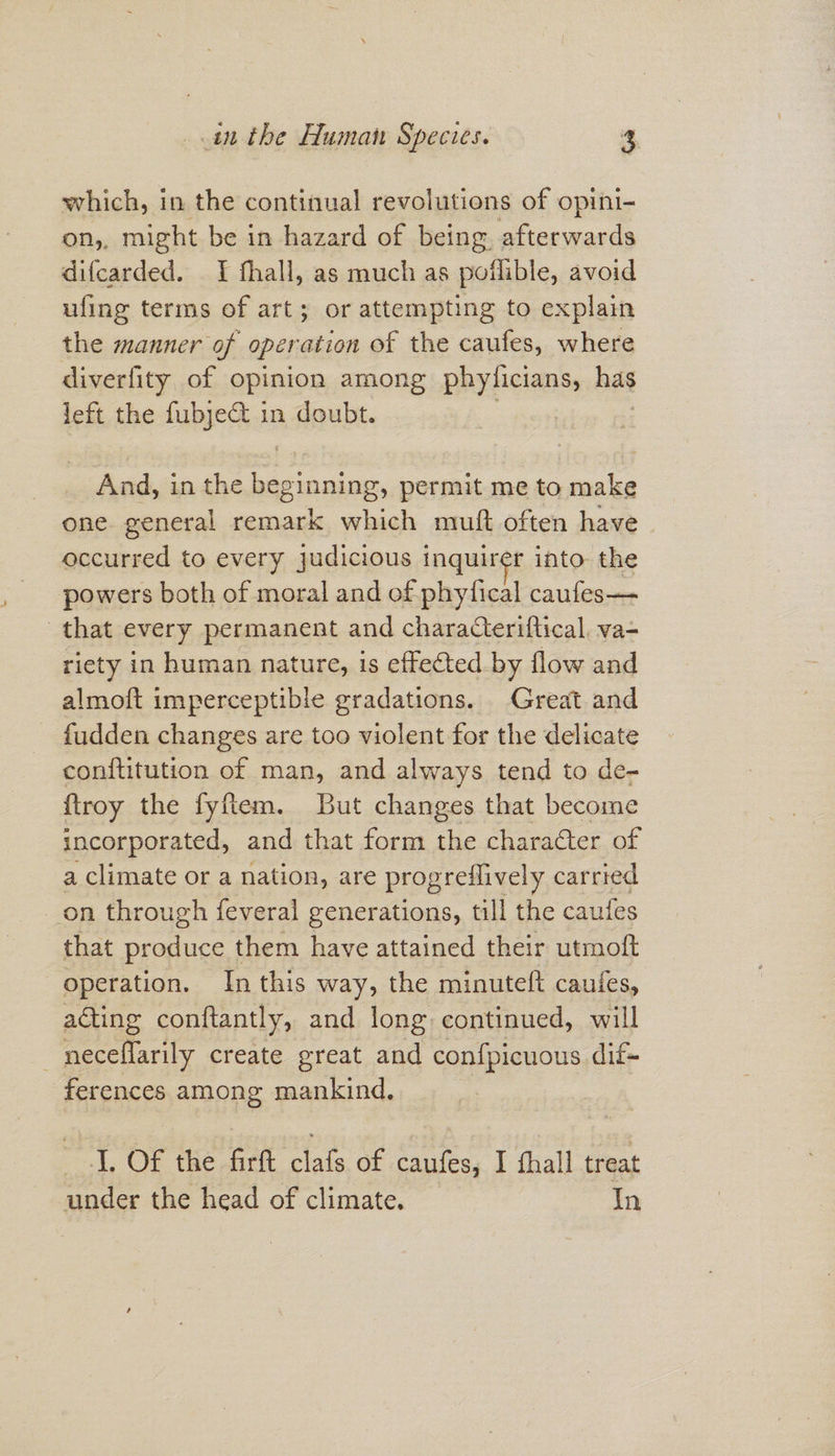 which, in the continual revolutions of opini- on,, might be in hazard of being afterwards difcarded. _ I fhall, as much as poilible, avoid ufing terms of art; or attempting to explain the manner of operation of the caufes, where diverfity of opinion among phyficians, has left the fubje@t in doubt. | 3 And, in the beginning, permit me to make one. general remark which mutft often have occurred to every judicious inquirer into the powers both of moral and of phyfical caufes— that every permanent and charaCeriftical, va- riety in human nature, is effected by flow and almoft imperceptible gradations. Great and - fudden changes are too violent for the delicate conftitution of man, and always tend to de- {troy the fyftem. But changes that become incorporated, and that form the character of a climate or a nation, are progreflively carried on through feveral generations, till the cautes that produce them have attained their utmoft operation. In this way, the minuteft caufes, acting conftantly, and long continued, will ~neceflarily create great and confpicuous dif- ferences among mankind. iL, Of the firtt clafs of caufes, I fhall treat under the head of climate. In
