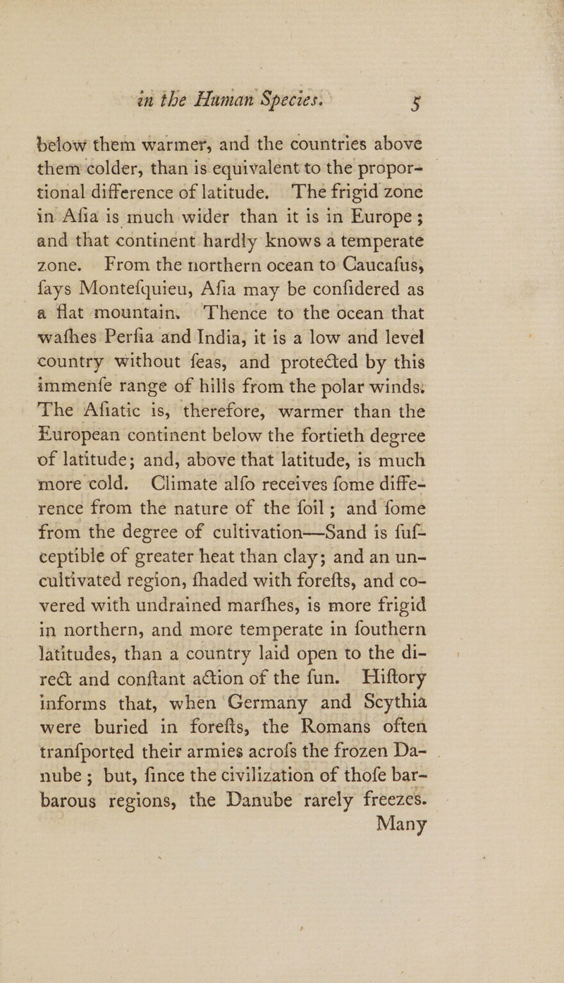 below them warmer, and the countries above them colder, than is equivalent to the propor- tional difference of latitude. ‘The frigid zone in Afia is much wider than it is in Europe ; and that continent hardly knows a temperate zone. From the northern ocean to Caucafus, fays Montefquieu, Afia may be confidered as — a flat mountain. Thence to the ocean that wathes Perfia and India, it is a low and level country without feas, and protected by this immenfe range of hilis from the polar winds. The Afiatic is, therefore, warmer than the European continent below the fortieth degree of latitude; and, above that latitude, is much more cold. Climate alfo receives fome diffe- rence from the nature of the foil; and fome from the degree of cultivation—Sand is fut ceptible of greater heat than clay; and an un- cultivated region, fhaded with forefts, and co- vered with undrained marfhes, is more frigid ‘in northern, and more temperate in fouthern latitudes, than a country laid open to the di- rect and conftant action of the fun. Hiftory informs that, when Germany and Scythia were buried in forefts, the Romans often tranfported their armies acrofs the frozen Da- . nube ; but, fince the civilization of thofe bar- barous regions, the Danube rarely freezes. Many