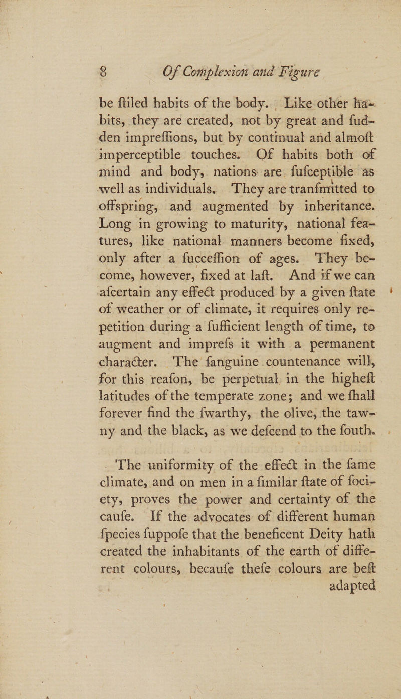 be filed habits of the body. Like other ha» bits, they are created, not by great and fud- den impreffions, but by continual and almoft imperceptible touches. Of habits both of mind and body, nations are fufceptible as well as individuals. ‘They are tranfmitted to offspring, and augmented by inheritance. Long in growing to maturity, national fea- tures, like national manners become fixed, only after a fucceflion of ages. ‘They be- come, however, fixed at laft. And if we can afcertain any effet produced by a given flate of weather or of climate, it rétiites only re- petition during a fufficient length of time, to augment and imprefs it with a permanent character. The fanguine countenance will, for this reafon, be perpetual in the higheft latitudes of the temperate zone; and we thall forever find the fwarthy, the olive, the taw- ny and the black, as we defcend to the fouth. . The uniformity of the effect in the fame climate, and on men in a fimilar ftate of foci- ety, proves the power and certainty of the caufe. If the advocates of different human fpecies fuppofe that the beneficent Deity hath created the inhabitants of the earth of diffe- rent colours, becaufe thefe colours are beft adapted