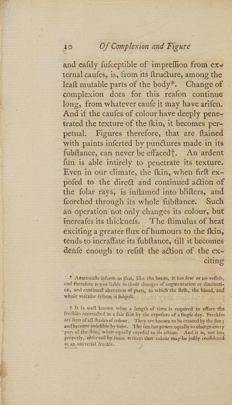 and eafily fufceptible of impreffion from ex4 ternal caufes, is, from its ftructure, among the leaft mutable parts of the body*. Change of - complexion does for this reafon continue long, from whatever caufe it may have arifen. And if the caufes of colour have deeply pene- trated the texture of the fkin, it becomes per- petual. Figures therefore, that are ftained with paints inferted by pun@ures made in its fubftance, can never be effaced. An ardent fun is able intirely to penetrate its texture. Even in our climate, the fkin, when firft ex- pofed to the direét and continued ation of the folar rays, is inflamed into blifters, and {coreched through its whole fubftance. Such an operation not only changes its colour, but incréafes its thicknefs. ‘The ftimulus of heat - exciting a greater flux of humours to the fkin, tends to incraffate its fubftance, till it becomes denfe enough to refift the action of the ex- citing’ * Anatomiifts inform us that, like the bones, it has few or no veffels, a therefore isnot liable to thofe changes of augmentation or diminuti- on, and continudt alteration of parts, to which the flefh, the cee and whole vafcular fyftem is fubje&. : + It is well known what a length of time is required to efface the freckles contracted in a fair fkin by ‘the expofure of a fingle day. Freckles are feen of all fhades of colour. They are known to be created by the fun ; ; and become indelible by time. The fun has power equally to change every ‘part of the ikin, when equally expofed to its action. And it is, not im, properly, obferved by.fome -writers that: colour may-be juitly confidered as an wuniverial ‘freckle. ’ 4