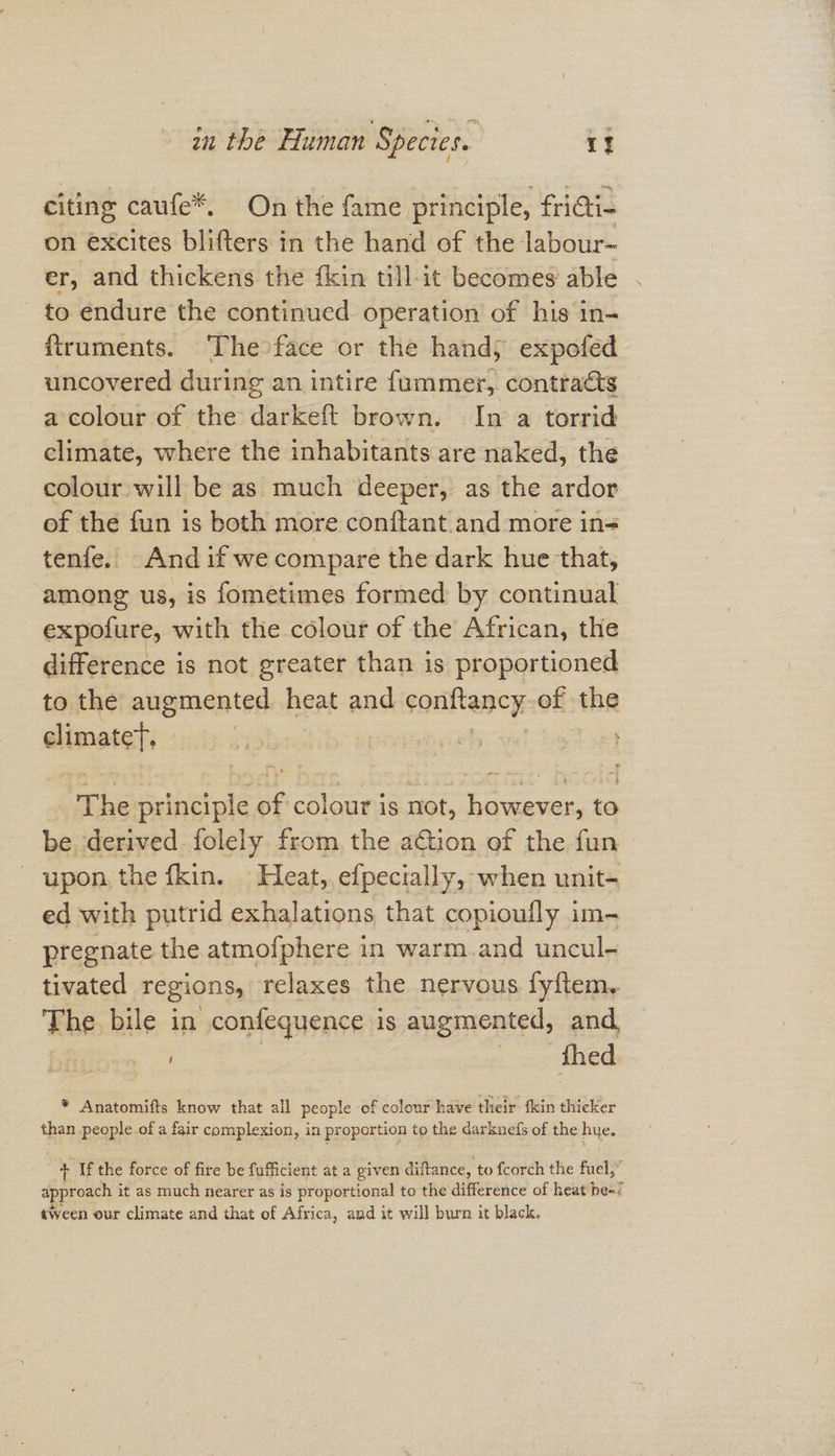 citing caufe*. On the fame principle, fricti- on excites blifters in the hand of the labour~ er, and thickens the {kin till it becomes: able to endure the continued operation of his in- ftruments. The face or the hand; expofed uncovered during an intire fummer, contraats a colour of the darkeft brown. In a torrid climate, where the inhabitants are naked, the colour will be as much deeper, as the ardor of the fun is both more conftant.and more in- tenfe. And if we compare the dark hue that, among us, is fometimes formed by continual expofure, with the colour of the African, the difference is not greater than is proportioned to the augmented heat. and sonittancy: of the climatet. ris seh vd bao The alibi até of colour is not, however, to be. derived folely. from, the aGion of the fun - upon the fkin. Heat, efpecially, when unit- ed with putrid exhalations that copioufly im- pregnate the atmofphere in warm.and uncul- tivated regions, relaxes the nervous fy{tem, The bile in confequence is augmented, and. | thed * Anatomifts know that all cn: of colour have their fkin thicker than people of a fair complexion, in proportion to the darknefs of the hue. | + If the force of fire be fufficient at a given diftance, to fcorch the fuel,” approach it as much nearer as is proportional to the difference of heat peel «ween our climate and that of Africa, and it will burn it black.