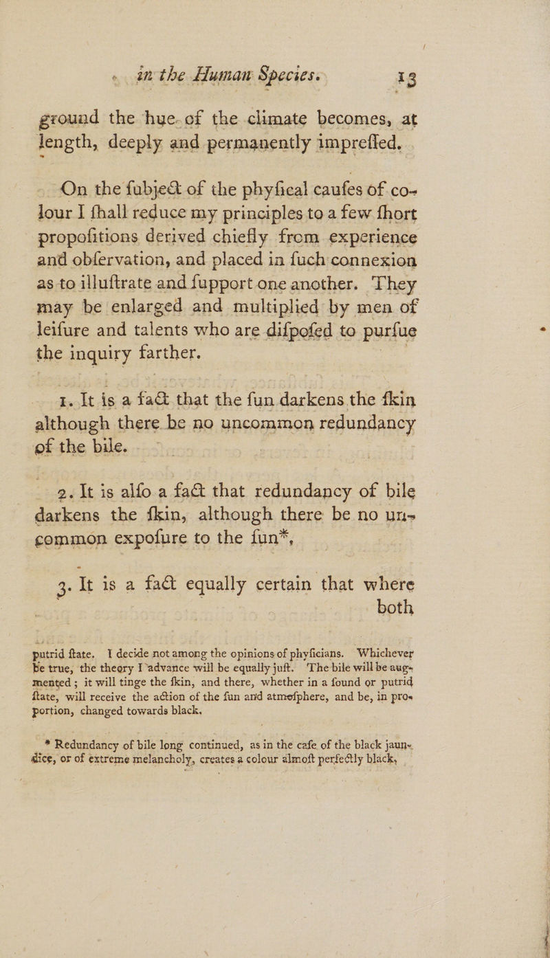 grouad the hye.of the climate becomes, at jJength, deeply and permanently imprefled, . On the fubje&t of the phyfical caufes of co- lour I fhall reduce my principles to a few fhort propofitions derived chiefly from experience and obfervation, and placed in fuch connexion as to illuftrate and fupport one another. They may be enlarged and multiplied by men of leif{ure and talents who are difpofed to purfue the 1 inquiry farther. 1. It is a fad that the fun darkens the flsin although there be no uncommon redundancy of the bile. . 2. It is alfo a fa that redundancy of bile darkens the fkin, although there be no un- common expofure to the fun 3: It is a fa& equally certain that where hiss putrid ftate. “I decide not among the opinions of phyficians. Whichever Be true, the theory Iadvance will be equally juft. ‘The bile will be aug mented ; it will tinge the fkin, and there, whether in a found or putrid itate, will receive the action of the fun and atmefphere, and be, in pros portion, changed towards black. * Redundancy of bile long continued, as in the cafe of the black jaun~ dice, or of extreme melancholy, creates a colour almoft perfectly black,