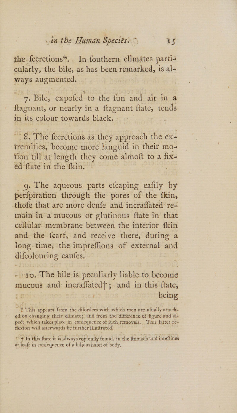 in the Human Speciés: >, 1S the fecretions*, In fouthern climates parti-4 cularly, the bile, as has been remarked, 1s al- wars augmented. ane Bile, expofed to the fun and air in a flagnant, or nearly in a ftagnant flate, tends in its colour towards black. gp The fecretions as they approach the ex- tremities, become more languid in their mo- tion till at length they come almott toa fix- ed ftate in the fkin. g. The aqueous parts efcaping cafily by perfpiration through the pores of the fkin, thofe that are more denfe and incraflated: re- main in a mucous or glutinous ftate in that cellular membrane between the interior {kin and the fearf, and receive there, during a jong time, the impreflions of external ae difcolouring caufes. : ro. The bile 1s peculiarly liable to becomé mucous and: incraflated|;; and in this ftate, H | being 2 3 This appears from the diforders with which men are ahelly attack« ed on changing their climate; and from the difference of figure and af- pect which takes place in confequence of fuch removals. This latter re- flexion will afterwards be further illuftrated. . t oH In this ftate it is always copioully found, in the ftomach and inteftines at leaft in confequence of a bilious habit of body.