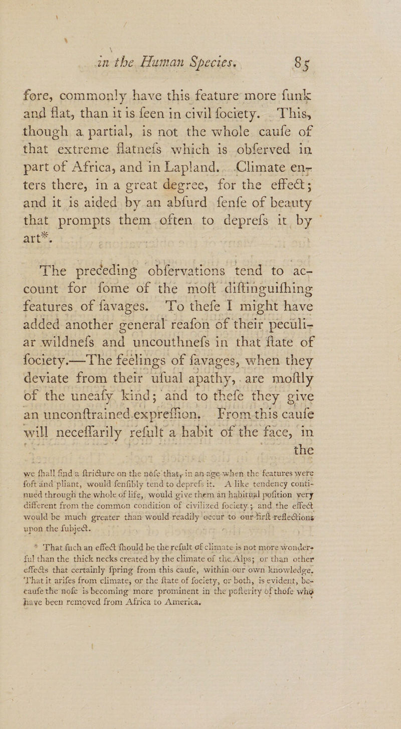 fore, commonly have this rn more funk and flat, than it is feen in civil fociety. - Thin though a partial, is not the whole caufe of that extreme flatnefs which is obferved in part of Africa, and in Lapland... Climate en- ters there, ina great degree, for the effet; and it is aided by an abfurd fenfe of beauty that prompts them often to deprefs it PY art™. The preceding obfervations tend to ac- count for fome of the moft diftinguifhing features of favages. To thefe I might have added another general reafon of their peculi- ar wildnefs and uncouthnefs in that flate of fociety.—The feelings of favages, when they deviate from their ufual apathy, . are mottly of the uneafy kind; and to thefe they give an unconftrained. expreffion, From this caufe will neceflarily refult, a habit of the face, in the we fhall find a ftri@ure on the nofe that, in an age-when.the features were foft and pliant, would fenfibly tend to deprefs it. Alike tendency conti- nued through the whole of life, would give them an habitual pofition very different from the commion condition of civilized fociety; and the effect would be much greater than would readily occur to our-firft refleGions: upon the fibject- * ‘That fuch an effect fhould be the refult of clin nate is not more wonder ful than the thick necks created by the climate of the. Alps; or than other effe&amp;s that certainly {pring from this caufe, within our own knowledge. ‘That it arifes from climate, or the ftate of fociety, or beth, is evident, be caufethe nofe is becoming more prominent in the pofterity of thofe who have been removed from Africa to America.