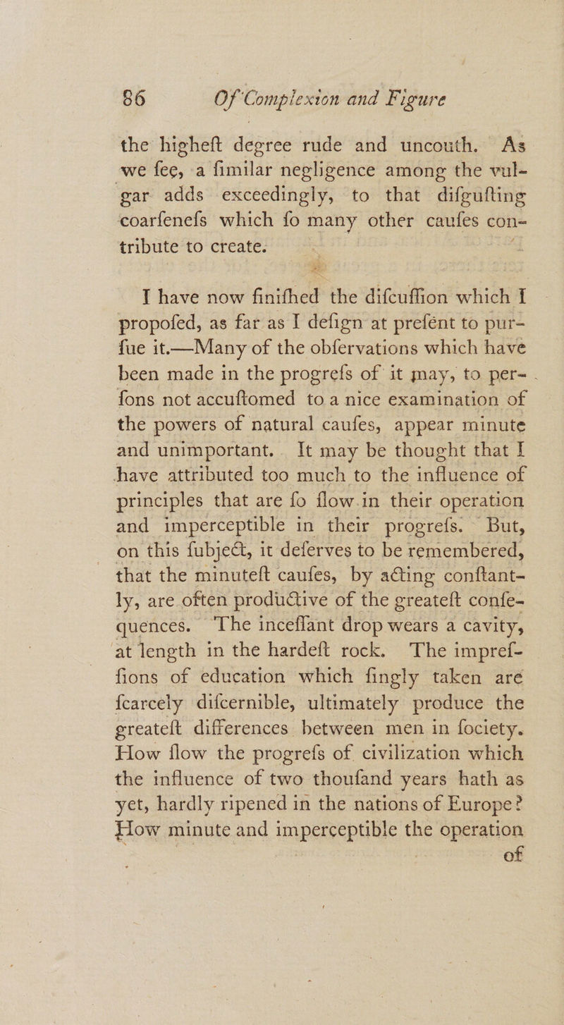 the higheft degree rude and uncouth. As we fee, a fimilar negligence among the vul- gar adds exceedingly, to that difgufting coarfenefs which fo many other caules con= tribute to create. : I have now finifhed the difcuffion which I propofed, as far as I defign at prefént to pur- fue it—Many of the obfervations which have been made in the progrefs of it may, to per- : fons not accuftomed toa nice examination of the powers of natural caufes, appear minute and unimportant. It may be thought that I have attributed too much to the influence of principles that are fo flow.in their operation and imperceptible in their progrefs. But, on this fubjeét, it deferves to be remembered, that the minuteft caufes, by ating conftant- ly, are often productive of the greateft confe- quences. ‘The inceflant drop wears a cavity, at length in the hardeft rock. The impref- fions of education which fingly taken are {carcely difcernible, ultimately produce the greateft differences between men in fociety. How flow the progrefs of civilization which the influence of two thoufand years hath as yet, hardly ripened in the nations of Europe? How minute and imperceptible the operation | , . of