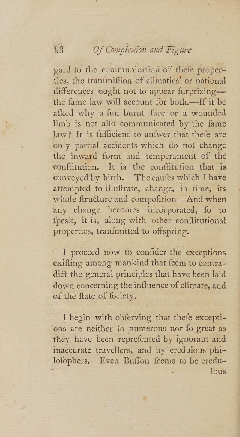 gard to the communication of thefe proper- ties, the tranfmiffion of climatical or national differences ought not to appear furprizing— the fame law will account for both.—If it be afked why a fun burnt face or a wounded limb is not alfo communicated by the fame law? It is fuflicient to anfwer that thefe are only partial accidents which do not change the inward form and temperament of the conftitution. It is the conftitution that is conveyed by birth. The caufes which I have attempted to illuftrate, change, in time, its whole ftru€ture and compofition—And when any change becomes incorporated, fo to fpeak, it is, along with other conftitutional properties, tran{mitted to offspring. I proceed now to confider the exceptions exifting among mankind that feem to contra- ‘dit the general principles that have been laid down concerning the influence of climate, and ‘of the ftate of fociety. I begin with obferving that thefe excepti- ‘ons are neither fo numerous nor fo great as they have been reprefented by ignorant and ‘inaccurate travellers, and by credulous phi- lofophers. Even Buffon feems to be credu- lous