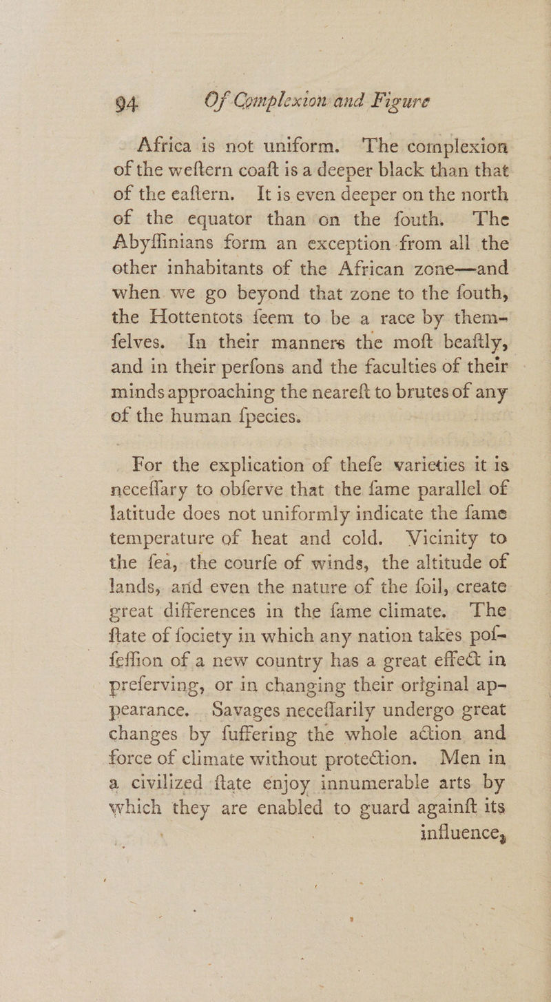 Africa is not uniform. The complexion of the weftern coaft is a deeper black than that of the eaftern. It is even deeper on the north of the equator than on the fouth. The Abyflinians form an exception from all the ether inhabitants of the African zone—and when we go beyond that zone to the fouth, the Hottentots feem to be a race by them- felves. In their manners the moft beafily, and in their perfons and the faculties of their minds approaching the neareft to brutes of any of the human {pecies. | For the explication of thefe warieties it is neceflary to obferve that the fame parallel of latitude does not uniformly indicate the fame temperature of heat and cold. Vicinity to the fea, the courfe of winds, the altitude of lands, and even the nature of the foil, create great differences in the fame climate. The ftate of fociety in which any nation takes pol- feflion of a new country has a great effect in preferving, or in changing their original ap- pearance. Savages neceflarily undergo great changes by fuffering the whole action and force of climate without protection. Men in a civilized {late enjoy innumerable arts by which they are enabled to guard againft its | influence,