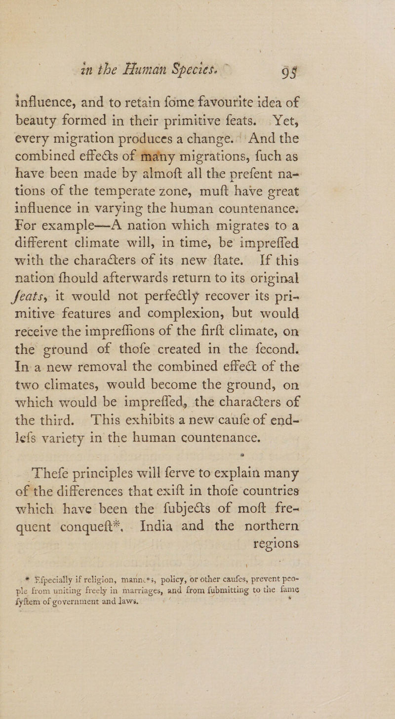 influence, and to retain fome favourite idea of beauty formed in their primitive feats. Yet, every migration produces a change. And the combined effects of many migrations, fuch as have been made by almoft all the prefent na- tions of the temperate zone, muft have great influence in varying the human countenance. For example—A nation which migrates to a different climate will, in time, be impreffed with the characters of its new flate. If this nation fhould afterwards return to its original feats, it would not perfectly recover its pri- mitive features and complexion, but would receive the impreffions of the firft climate, on the ground of thofe created in the fecond. In a new removal the combined effe&amp; of the two climates, would become the ground, on which would be impreffed, the charaGters of the third. This exhibits a new caufe of end- _jefs variety in the human countenance. _Thefe principles will ferve to explain many _of the differences that exift in thofe countries which have been the fubje&amp;s of moft fre- quent conqueft*, India and the northern regions * Efpecially if religion, mannc*s, policy, or other caufes, prevent peo- ple from uniting freely in marriages, and from fubmitting to the fame fyftem: of government and laws,