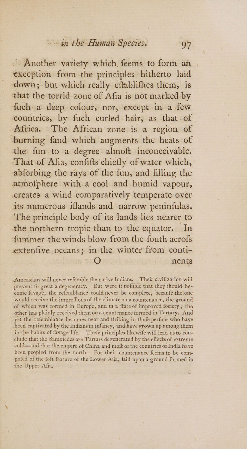~ Another variety which, feems to form an exception from the principles hitherto laid ‘down; but which really eftablifhes them, is that the torrid zone of Afia is not marked by -fuch:a deep colour, nor, except in a few countries, by fuch curled hair, as that -of Africa. The African zone is a region of ‘burning fand which augments the heats of the fun to a degree almoft inconceivable. ‘That of Afia, confifts chiefly of water which, abforbing the rays of the fun, and filling the atmofphere with a cool and humid vapour, creates a wind comparatively temperate over its numerous iflands and narrow peninfulas. ‘The principle body of its lands lies nearer to the northern tropic than to the equator. In fummer the winds blow from the fouth acrofs extenfive oceans; in the winter from conti- ca) nents -Americans will never refemble the native Indians. Their civilization will prevent fo great adegeneracy. But were it poflible that they fhould be- come favage, the refemblance could never be complete, becaufe the one - would receive the impreflions of the climate on a countenance, the ground of which was formed in Europe, and in a ftate of improved fociety; the other has plainly received them on a countenance formed in Tartary. And yet the refemblance becomes near and ftriking in thofe perfons who have been captivated by the Indiansin infancy, and have grown up among them in the habits of favage life. ‘Thefe principles likewife will lead us to con- clude that the Samoiedes are Tartars degenerated by the effects of extreme cold—and that the empire of China and moft of the countries of India have been peopled from the north. For their countenance feems to be com- pofed of the foft feature of the Lower Afia, laid upon a Broun formed in the Upper Afia,