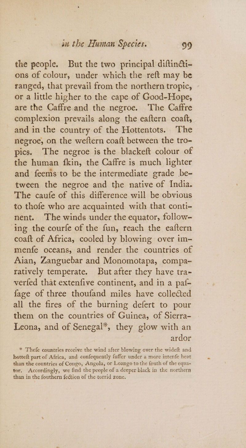 the people. But the two principal diftindti- ons of colour, under which the reft may be ranged, that prevail from the northern tropic, or a little higher to the cape of Good-Hope, are the Caffre and the negroe. The Caffre complexion prevails along the eaftern coatft, and in the country of the Hottentots. The negroe, on the weftern coaft between the tro- pics. The negroe is the blackeft colour of the human {fkin, the Caffre is much lighter and feems to be the intermediate grade be- tween the negroe and the native of India. The caufe of this difference will be obvious to thofe who are acquainted with that conti- nent. The winds under the equator, follow- ing the courfe of the fun, reach the eaftern coaft of Africa, cooled by blowing over im- menfe oceans, and render the countries of Aian, Zanguebar and Monomotapa, compa- ratively temperate. But after they have tra- verfed that extenfive continent, and in a paf- fage of three thoufand miles have collefted all the fires of the burning defert to pour them on the countries of Guinea, of Sierra- Leona, and of Senegal*, they glow with an Z ardor * Thefe countries receive the wind after blowing over the wideft and hotteft part of Africa, and confequently fuffer under a more intenfe heat than the countries of Congo, Angola, or Loango to the fouth of the equa- tor. Accordingly, we find the people of a deeper black in the northern than in the fouthern feGtion of the torrid zone,