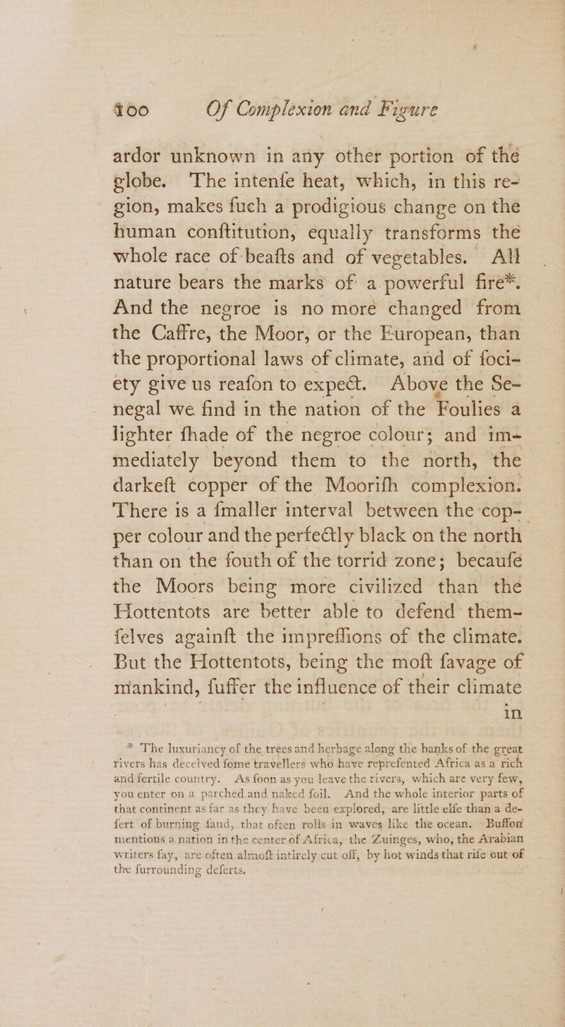 ardor unknown in any other portion of the globe. The intenfe heat, which, in this re- gion, makes fuch a prodigious change on the human conftitutton, equally transforms the whole race of beafts and of vegetables. All nature bears the marks of a. powerful fire*. And the negroe is no more changed from the Caffre, the Moor, or the European, than the proportional laws of climate, and of foci- ety give us reafon to expect. Above the Se- negal we find in the nation of the Foulies a lighter fhade of the negroe colour; and im- mediately beyond them to the north, the darkeft copper of the Moorith complexion. There is a {maller interval between the ‘cop-— per colour and the perfectly black on the north than on the fouth of the torrid zone; becaufé the Moors being more civilized thai the Hottentots are better able to defend them- felves againft the impreffions of the climate. But the ERitiontot, being the moft favage of mankind, nos the influence of their climate in * ‘The luxuriancy of the treesand herbage along the banks of the great rivers has deceived fome travellers who have reprefented Africa as a rich and fertile country. As foon as you leave the rivers, which are very few, you enter on a parched and naked foil. -And the whole interior parts of that continent as far as they have been explored, are little elfe than a de- fert of burning fand, that often rolls.in waves like the ocean. Buffon mentions 2. nation inthe center of Africa, the Zuinges, who, the Arabian writers fay, are often almoft intirely cut off, by hot winds that rife out-of the furrounding deferts.