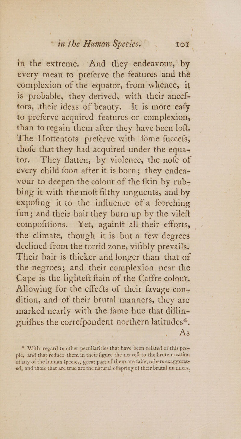 “in the Human Species. 5 = 108 in the extreme. And they endeavour, by every mean to preferve the features and the complexion of the equator, from whence, it is probable, they derived, with their ancef- tors, their ideas of beauty. It is more eafy to preferve acquired features or complexion, than to regain them after they have been loft. The Hottentots preferve with fome fuccefs, thofe that they had acquired under the equa- tor. They flatten, by violence, the nofe of every child foon after it is born; they endea- vour to deepen the colour of the {kin by rub- bing it with the moft filthy unguents, and by expofing it to the influence of a fcorching fun; and their hair they burn up by the vileft Hots sities: Yet, againft all their efforts, | the climate, though it is but a few degrees declined from the torrid zone, vilibly prevails. Their hair is thicker and longer than that of the negroes; and their complexion near the Cape is the lighteft ftain of the Caffre colour. Allowing for the effects of their favage con= dition, and of their brutal manners, they are marked nearly with the fame hue that diftin- guifhes the correfpondent northern latitudes*. As / * With regard to other peculiarities that have been related of this peo- ple, and that reduce them in their figure the neareft to the brute creation of any of the human f{pecies, great part of them are falfe, others exaggeraty | ed, and thofe that are true are the natural offspring of their brutal manners.