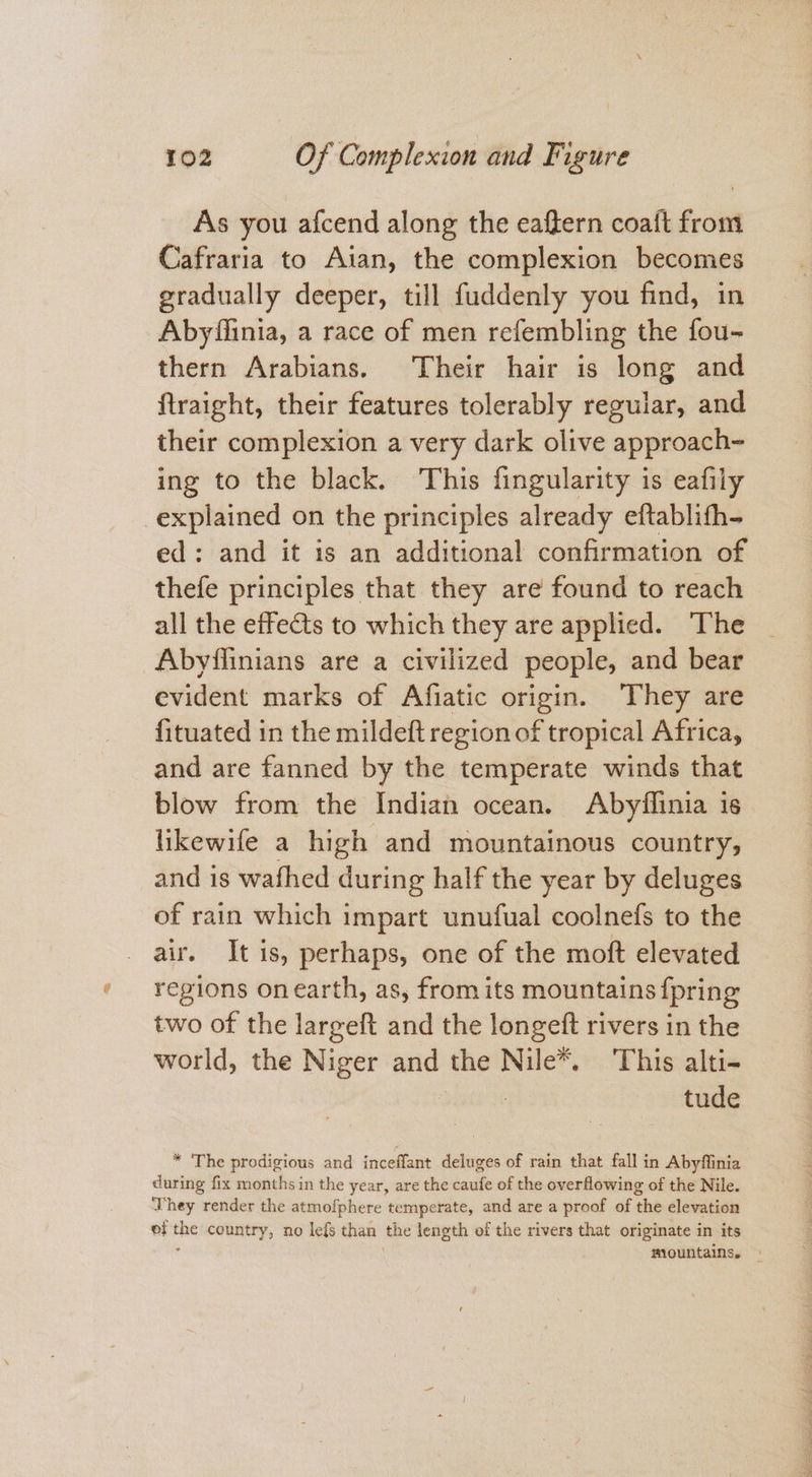 As you afcend along the eaftern coaft from Cafraria to Aian, the complexion becomes gradually deeper, till fuddenly you find, in Abyflinia, a race of men refembling the fou- thern Arabians. Their hair is long and ftraight, their features tolerably reguiar, and their complexion a very dark olive approach- ing to the black. This fingularity is eafily ed: and it is an additional confirmation of thefe principles that they are found to reach all the effects to which they are applied. The Abyflinians are a civilized people, and bear evident marks of Afiatic origin. They are fituated in the mildeft region of tropical Africa, and are fanned by the temperate winds that blow from the Indian ocean. Abyflinia is likewife a high and mountainous country, and is wafhed during half the year by deluges of rain which impart unufual coolnefs to the air. It is, perhaps, one of the moft elevated regions onearth, as, from its mountains {pring two of the largeft and the longeft rivers in the world, the Niger and the Nile*. ‘This alti- SEN tude * The prodigious and inceffant deluges of rain that fall in Abyflinia during fix months in the year, are the caufe of the overflowing of the Nile. They render the atmofphere temperate, and are a proof of the elevation of the country, no lefs chan the length of the rivers that originate in its