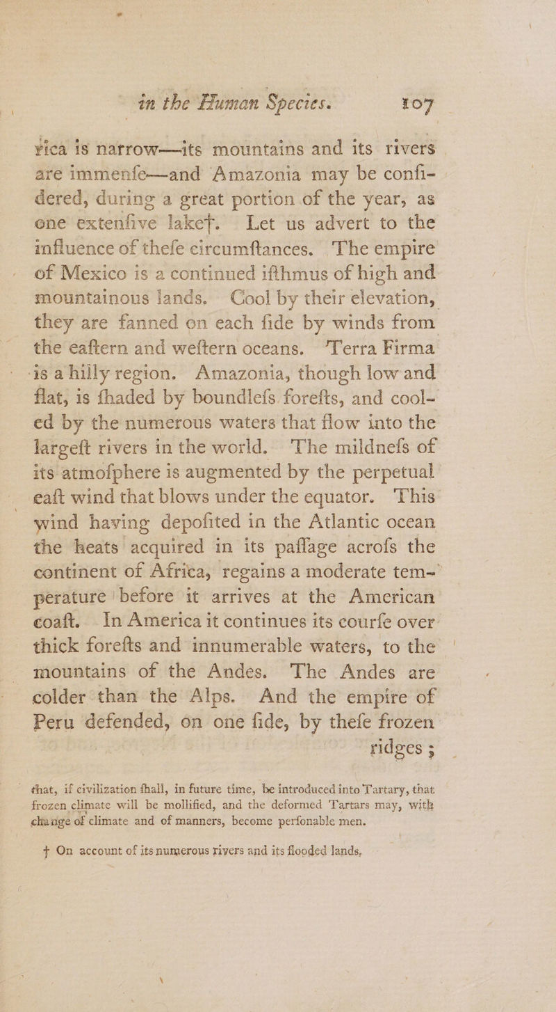 yica is narrow—its mountains and its rivers | are immenfe—and Amazonia may be confi- dered, during a great portion of the year, as one extenfive laket. Let us advert to the influence of thefe circumftances. ‘The empire of Mexico is a continued ifthmus of high and mountainous lands. Cool by their elevation, they are fanned on each fide by winds from the eaftern and weftern oceans. “Terra Firma 4s a hilly region. Amazonia, though low and flat, is fhaded by boundlefs forefts, and cool- ed by the numerous waters that flow into the largeft rivers in the world. The mildnefs of its atmofphere is augmented by the perpetual eait wind that blows under the equator. This wind having depolited 3 in the Atlantic ocean the heats acquired in its paflage acrofs the continent of Africa, regains a moderate tem perature ‘before it arrives at the American coaft. In America it continues its courfe over. thick forefts and innumerable waters, to the mountains of the Andes. The Andes are colder than the Alps. And the empire of Peru defended, on one fide, by thefe frozen 3 aes 2 _ that, if civilization fhall, in future time, be introduced into Tartary, that frozen climate will be mollified, and the deformed Tartars may, with change of climate and of manners, become perfonable men. } On account of its numerous rivers and its flooded lands,