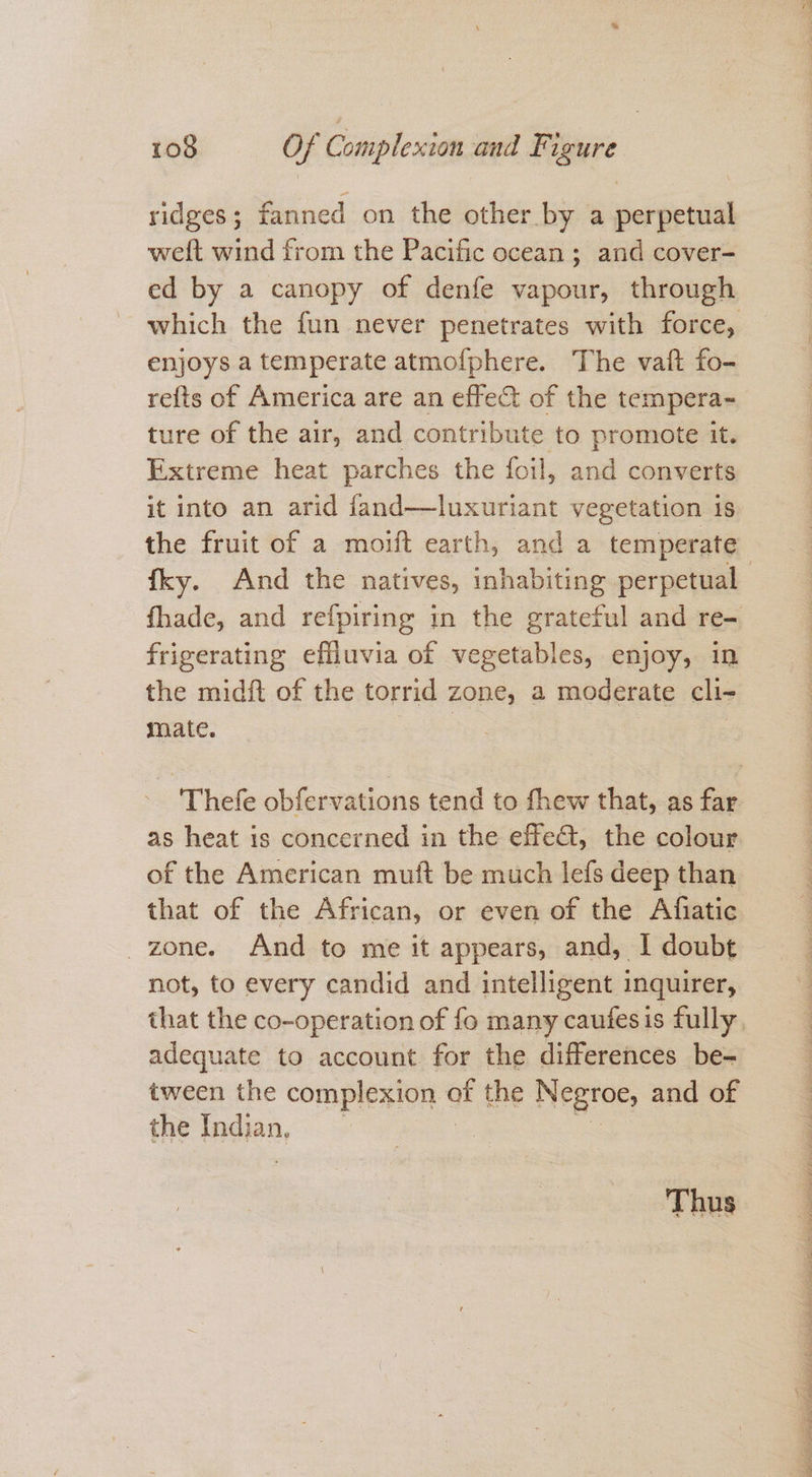 ridges; fanned on the other by a perpetual welt wind from the Pacific ocean ; and cover- ed by a canopy of denfe vapour, through which the fun never penetrates with force, enjoys a temperate atmofphere. The vaft fo- refts of America are an effect of the tempera~ ture of the air, and contribute to promote it. Extreme heat parches the foil, and converts it into an arid fand—luxuriant vegetation is the fruit of a moift earth, and a temperate fhade, and refpiring in the grateful and re- frigerating effluvia of vegetables, enjoy, in the midft of the torrid zone, a moderate cli- mate. abe | | as heat is concerned in the effect, the colour of the American muft be much lefs deep than that of the African, or even of the Afiatic zone. And to me it appears, and, I doubt not, to every candid and intelligent inquirer, adequate to account for the differences be- tween the complexion of the Negroe, and of the fadian, Thus i EE Pe Pe OT ge VE ne a Ee ee Ee IS A NIT Ae DPD a Ee Ee ae SE