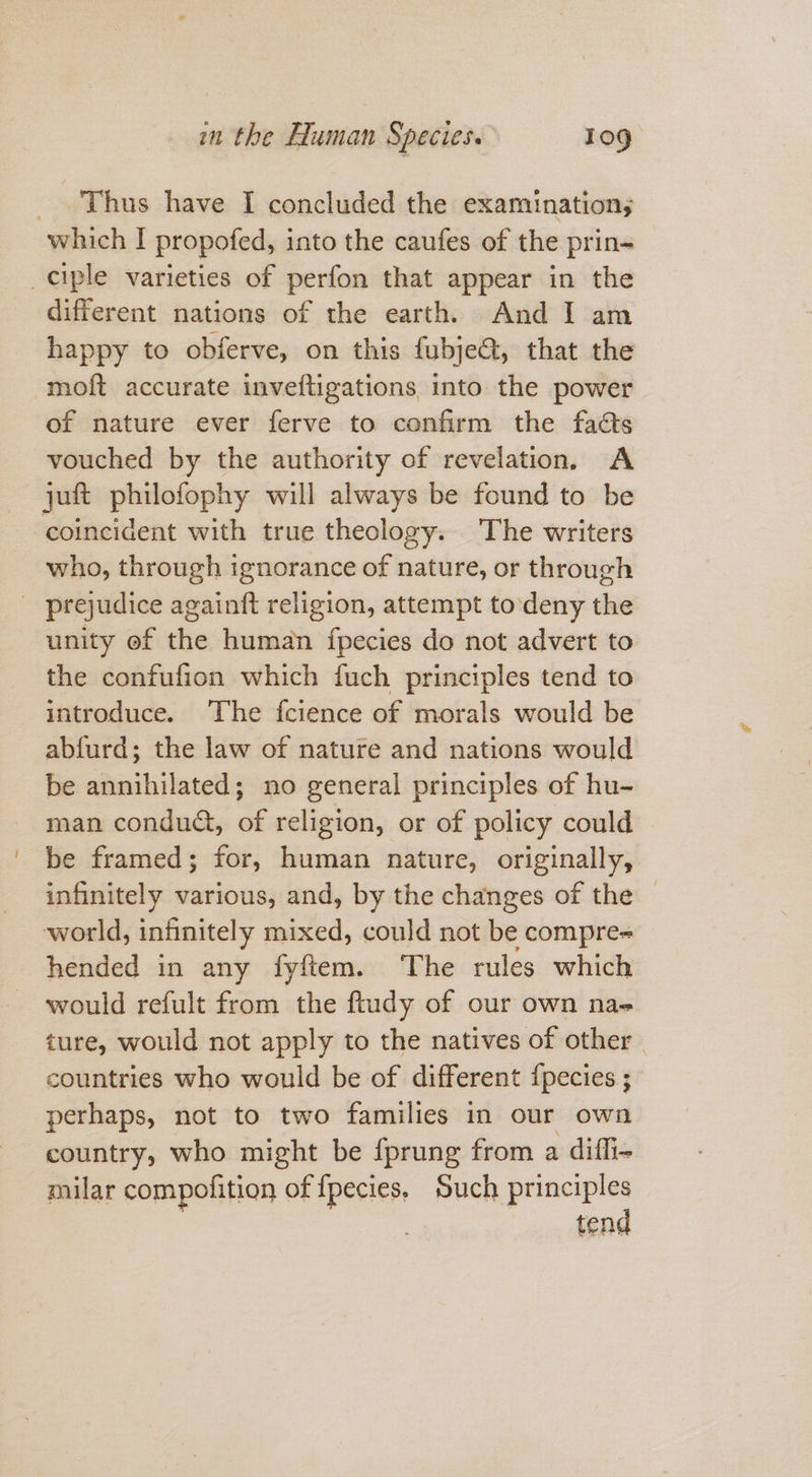 ~ Thus have I concluded the examination; different nations of the earth. And I am moft accurate invefligations into the power of nature ever ferve to confirm the facts vouched by the authority of revelation, A juft philofophy will always be found to be coincident with true theology. The writers who, through ignorance of nature, or through unity of the human fpecies do not advert to the confufion which fuch principles tend to introduce. The fcience of morals would be abfurd; the law of nature and nations would be annihilated; no general principles of hu- man condud, of religion, or of policy could be framed; for, human nature, originally, infinitely various, and, by the changes of the — world, infinitely mixed, could not be compre- would refult from the ftady of our own nae ture, would not apply to the natives of other | countries who would be of different {pecies ; perhaps, not to two families in our own country, who might be {prung from a diffi- milar compofition of {pecies, sigan test tens