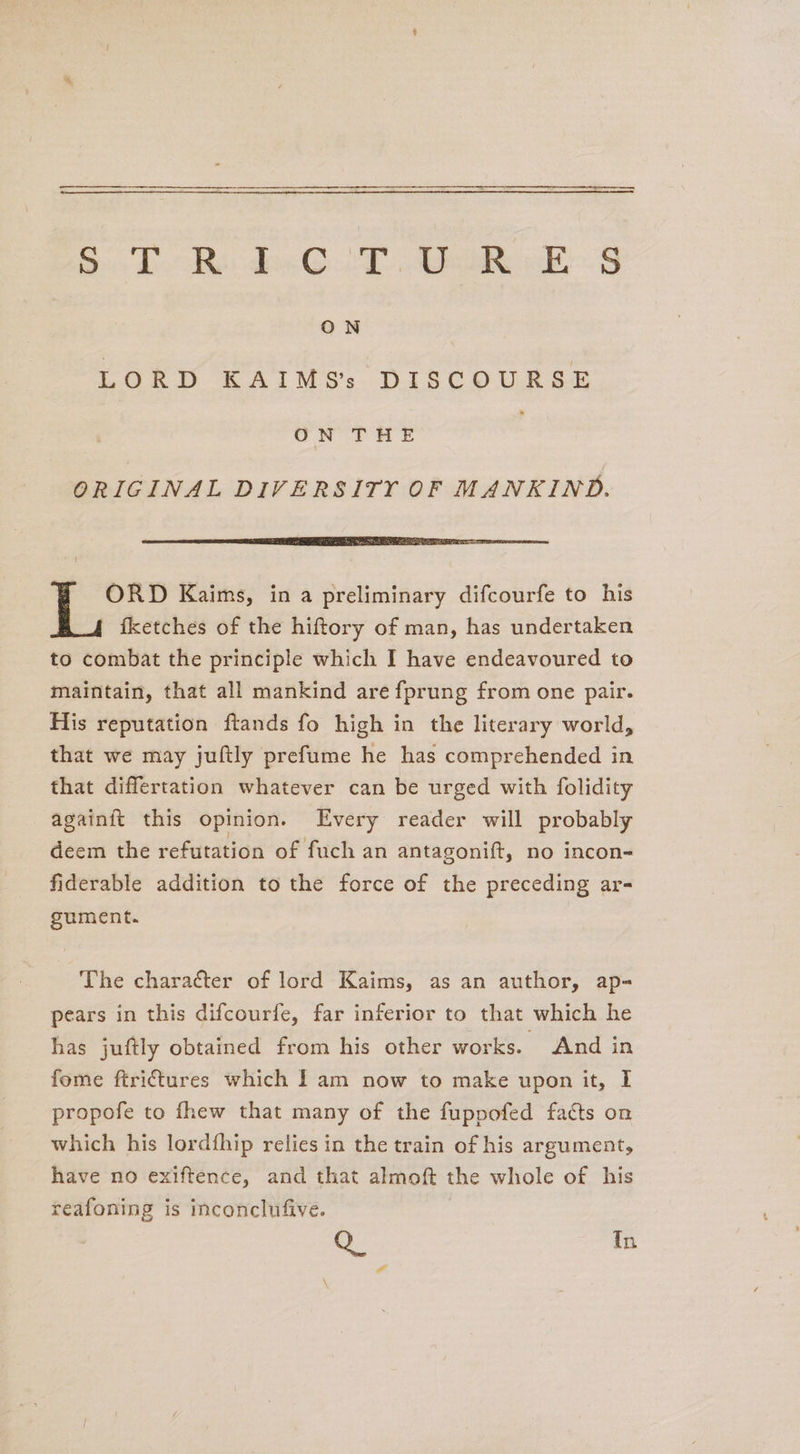 ————-~—-—- Sd oR dee T cheek ON LORD KAIMS’s DISCOURSE ON THE ORIGINAL DIVERSITY OF MANKIND. eT ee ey ee OS SE ORD Kaims, in a preliminary difcourfe to his fketches of the hiftory of man, has undertaken to combat the principle which I have endeavoured to maintain, that all mankind are fprung from one pair. His reputation ftands fo high in the literary world, that we may juftly prefume he has comprehended in that diflertation whatever can be urged with folidity againit this opinion. Every reader will probably deem the refutation of fuch an antagonift, no incon- fiderable addition to the force of the preceding ar- gsument. The character of lord Kaims, as an author, ap- pears in this difcourfe, far inferior to that which he has juftly obtained from his other works. And in fome ftri¢tures which | am now to make upon it, I propofe to fhew that many of the fuppofed facts on which his lordfhip relies in the train of his argument, have no exiftence, and that almoft the whole of his reafoning is inconclufive. Q_ In a
