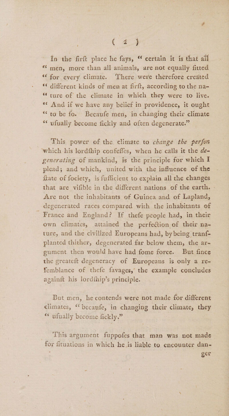 ; ( 4.4 in the firft place he fays, ® certain it is that all ** men, more than all animals, are not equally fitted “ for every climate. There were therefore created * different kinds of men at firft, according to the na- “ture of the climate in which they were to live. *¢ And if we have any belief in providence, it ought “to be fo. Becaufe men, in changing their climate ** ufually become fickly and often degenerate.” This power of the climate to change the perfor which his lordfhip confeffes, when he calls it the de- generating of mankind, is the principle for which I plead; and which, united with the influence of the tate of fociety, is fuflicient to explain all the changes that are vifible in the different nations of the earth. - Are not the inhabitants of Guinea and of Lapland, degenerated races compared with the inhabitants of France and England? If thefe people had, in their own climates, attained the perfection of their na- ture, and the civilized Europeans had, by being tranf- planted thither, degenerated far below them, the ar= sument then would have had fome force. But fince the greatef{t degeneracy of Europeans is only a re- femblance of thefe favages,’ the example concludes againit his lordihip’s principle. But men, he contends were not made for different climates, ‘* becaufe, in changing their climate, they ** ufually become fickly.” _ ‘This argument fuppofes that man was not made for fituations in which he is liable to encounter dan- 7 ger
