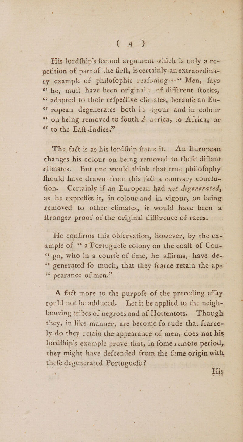 ( 4zA.4 His lordfhip’s fecond argument which is only a re- petition of partof the firft, iscertainly an extraordina- ry example of philofophic reafoning---‘* Men, fays “© he, muft have been originally of different ftocks, ‘¢ adapted to their refpective clii .ates, becaufe an Eu- ** ropean degenerates both in igour and in colour ** on being removed to fouth A acrica, to Africa, or ** to the Eaft Indies.” The fact is as his lordfhip flat:s it. An European changes his colour on being removed to thefe diftant climates. But one would think that true philofophy fion. Certainly if an European had not degenerated, as he exprefles it, in colour and in vigour, on being removed to other climates, it would have been a ftronger proof of the original difference of races. ample of ‘* a Portuguefe colony on the coaft of Con- ‘‘ 90, who in a courfe of time, he affirms, have de- “© generated fo much, that they fcarce retain the ap- ** pearance of men.” A. fact more to the purpofe of the preceding eflay could not be adduced. Let it be applied to the neigh- bouring tribes of negroes and ef Hottentots. Though they, in like manner, are become fo rude that fcarce- ly do they rstain the appearance of men, doves not his lordfhip’s example prove that, in fome icinote periods, they might have defcended from the fame origin with thefe degenerated Portuguefe ? | | | : | | His wee foe