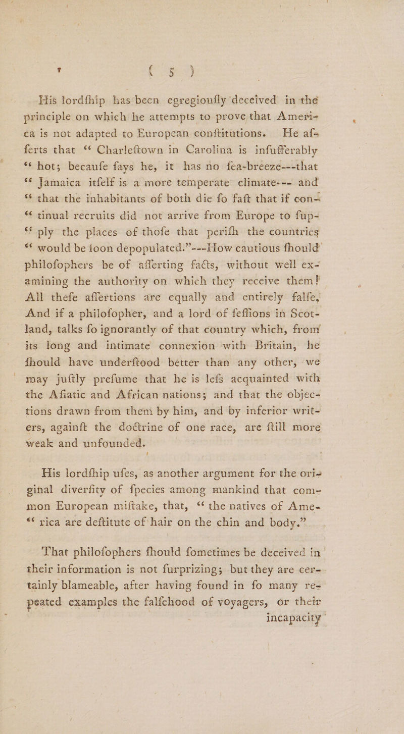 . org His lordfhip has been egregioufly deceived in the principle on which he attempts to prove that Ameri- ca is not adapted to European conftitutions. He afs ferts that ‘* Charleftown in Carolina is infufferably “‘ hots; becaufe fays he, it has no fea-breeze---that ‘* Jamaica itfelf is a more temperate climate--- and ‘ that the inhabitants of both die fo faft that if con “¢ tinual recruits did not arrive from Europe to fup- ‘* ply the places of thofe that perifh the countries ** would be toon depopulated.”---How cautious fhould philofophers be of afferting facts, without well ex- amining the authority on which they receive them! All thefe affertions are equally and entirely falfe, And if a philofopher, and a lord of feffions in Scot- land, talks fo ignorantly of that country which, from its long and intimate connexion with Britain, he fhould have underftood better than any other, we may juitly prefume that he is lefs acquainted with the Afiatic and African nations; and that the objec- tions drawn from them by him, and by inferior writ- ers, againft the dodtrine of one race, are ftill more weak and unfounded. t His lordfhip ufes, as another argument for the ori- ginal diverfity of fpecies among mankind that com- mon European miftake, that, ‘* the natives of Ame- ** rica are deftitute of hair on the chin and body.” That philofophers fhould fometimes be deceived in their information is not furprizing; but they are cer- tainly blameable, after having found in fo many re- peated examples the falfehood of voyagers, or their incapacity