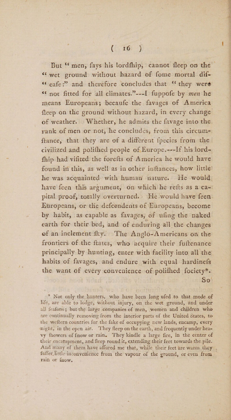 (i. 28) “wet ground without hazard of fome mortal dif- “‘eafe:” and therefore concludes that ‘‘ they were “© noc fitted for all climates.”---I fuppofe by men he means Europeans; becaufe the favages of America fleep on the ground without hazard, in every change of weather. Whether, he admits the favage into the. rank of men or not, he concludes, from this circum- ftance, that they are of a différent {pecies from the. civilized and polifhed people of Europe.---If his lord- fhip had vifited the forefts of America he would have found in this, as well as in other inftances, how little’ he was. acquainted with human’ nature. He would. have feen this argument, on which he refts as a-cas: pital proof, totally overturned. He would have feen. Europeans, or thie defcendents of Europeans, become by habit, as capable as favages, of ufing the naked earth for their bed, and of enduring all the changes of an inclement fky. The Anglo-Americans on the frontiers of the ftates, who acquire their fuftenance principally by hunting, enter with facility into all the habits of favages, and endure with equal hardinefs _ the want of every convenience of polilhed fociety*. So: * Not only the hunters, who have been long ufed to that-mode of life, are able to ledge, without injury, on the wet ground, and under all feafons; but the large companies of men, women and children who are continually removing from the interior parts of the United States, to the weftern countries for the fake of occupying new lands, encamp, every night, in the open air. hey fleep on the earth, and frequently under hea- vy fhowers of {now or rain. They kindle a large fire, in the center of their encampment, and fleep round it, extending their feet towards the pile. fuifer little inconvenience from the vapour of the ground, or even from raifi or fhow, Re eT