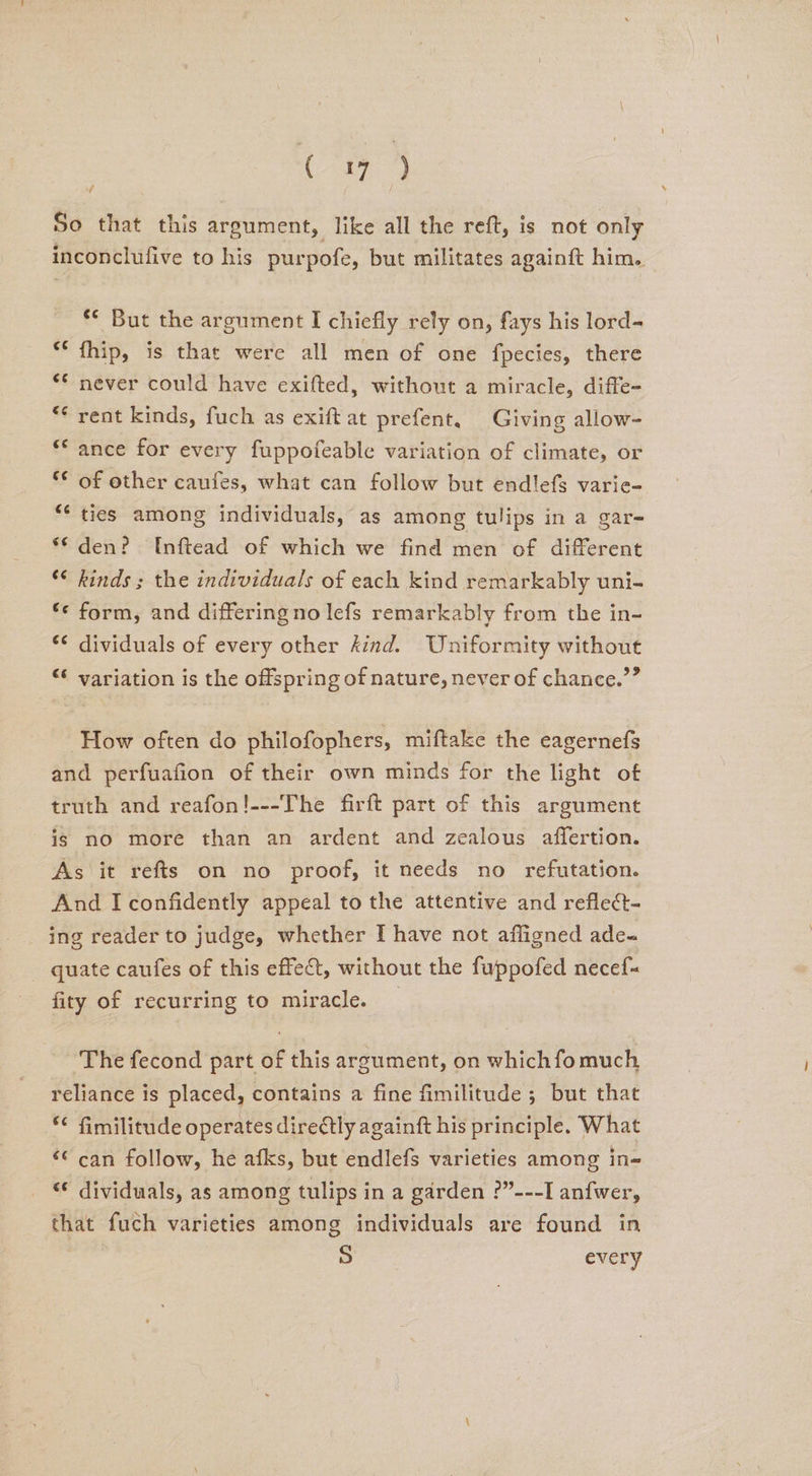 So that this argument, like all the reft, is not only inconclufive to his purpofe, but militates againft him. é ** But the argument I chiefly rely on, fays his lord- fhip, is that were all men of one fpecies, there never could have exifted, without a miracle, diffe- rent kinds, fuch as exiftat prefent. Giving allow- ance for every fuppofeable variation of climate, or of other caufes, what can follow but endlefs varie- “‘ ties among individuals, as among tulips in a gar- “den? Inftead of which we find men of different ‘ kinds ; the individuals of each kind remarkably uni- *« form, and differing no lefs remarkably from the in- ** dividuals of every other kind. Uniformity without <¢ variation is the offspring of nature, never of chance.”” How often do philofophers, miftake the eagernefs and perfuafion of their own minds for the light of truth and reafon!---The firft part of this argument is no more than an ardent and zealous affertion. As it refts on no proof, it needs no refutation. And I confidently appeal to the attentive and reflect- ing reader to judge, whether I have not affligned ade-~ quate caufes of this effect, without the fuppofed necef- fity of recurring to miracle. ‘The fecond part of this argument, on whichfomuch reliance is placed, contains a fine fimilitude ; but that *¢ fimilitude operates diredtly againft his principle. What ‘© can follow, he afks, but endlefs varieties among in= ‘¢ dividuals, as among tulips in a garden ?”---I anfwer, that fuch varieties among individuals are found in S every