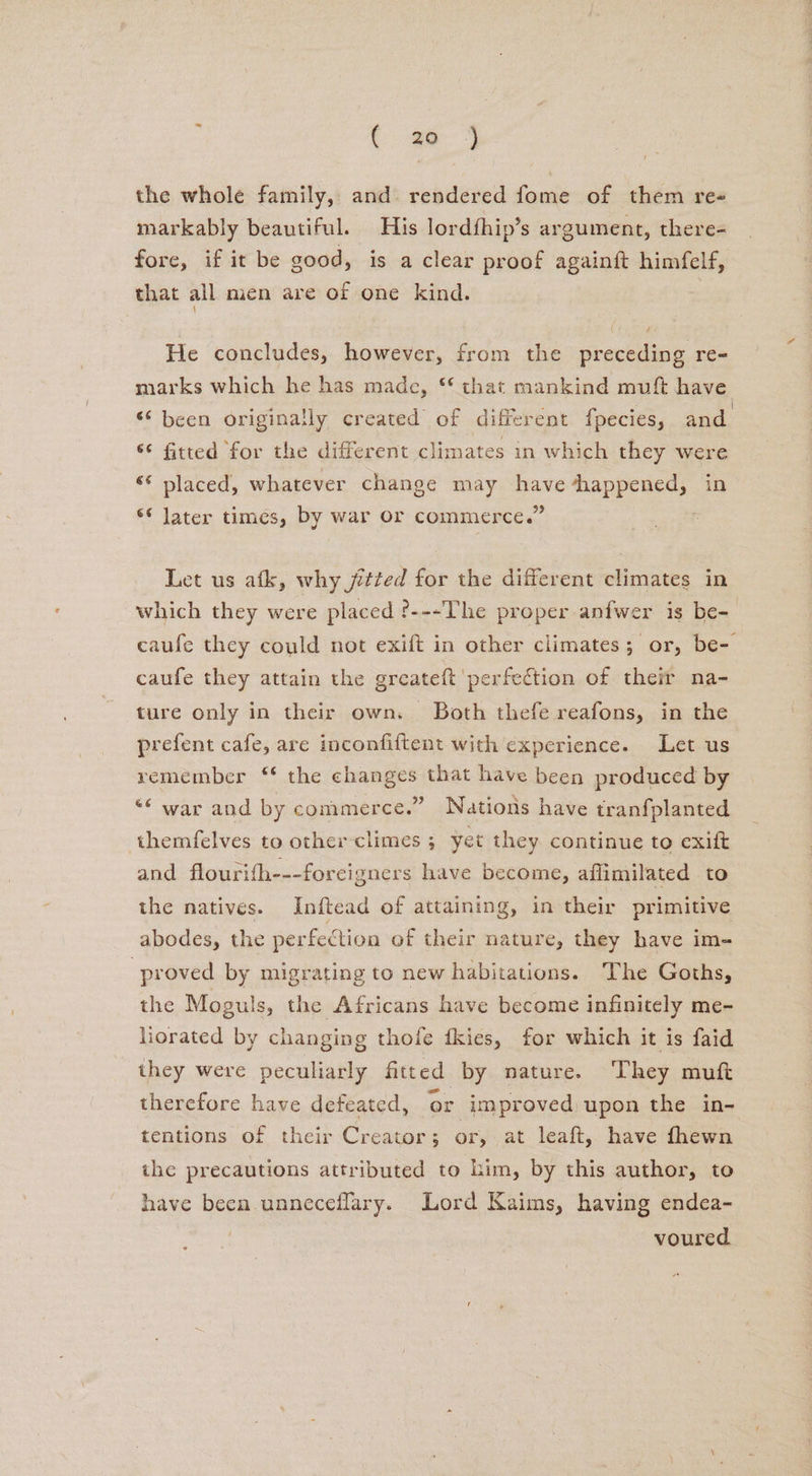 : ae ae the whole family, and. rendered fome of them ree markably beautiful. His lordfhip’s argument, there- fore, if it be good, is a clear proof againift himfelf, that all men are of one kind. fi He concludes, however, from the preceding re- marks which he has made, ** that mankind muft have “been originally created of different fpecies, and. “¢ fitted for the different climates in which they were ‘* placed, whatever change may have ‘happened, in *© later times, by war or commerce.” Let us atk, why jetted for the different climates in which they were placed ?---The proper anfwer is be- caufe they could not exift in other climates; or, be- caufe they attain the greateft perfection of their na- ture only in their own. Both thefe reafons, in the prefent cafe, are inconfiftent with experience. Let us remember ‘* the changes that have been produced by “¢ war and by commerce.” Nations have tranfplanted themfelves to other-climes 3 yet they continue to exift and flourifh---foreigners have become, affimilated to the natives. Inftead of attaining, in their primitive abodes, the perfeCtion of their nature, they have im- proved by migrating to new habitations. The Goths, the Moguls, the Africans have become infinitely me- liorated by changing thofe fkies, for which it is faid they were peculiarly fitted by nature. They muf therefore have defeated, or improved upon the in- tentions of their Creator; or, at leaft, have fhewn the precautions attributed to him, by this author, to have been unneceflary. Lord Kaims, having endea- engi voured