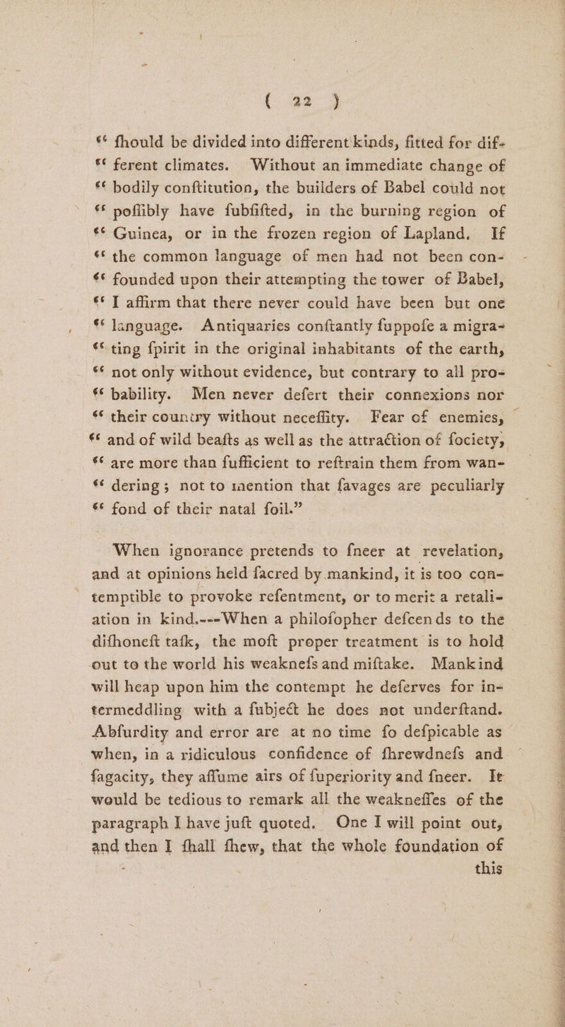 €* fhould be divided into different'kinds, fitted for dif- ** ferent climates. Without an immediate change of ‘€ bodily conftitution, the builders of Babel could not © poflibly have fubfifted, in the burning region of ** Guinea, or in the frozen region of Lapland. If ** the common language of men had not been con- <* founded upon their attempting the tower of Babel, ** T affirm that there never could have been but one ** language. Antiquaries conftantly fuppofe a migra- ** ting {pirit in the original inhabitants of the earth, ** not only without evidence, but contrary to all pro- “ bability. Men never defert their connexions nor ‘* their country without neceflity. Fear of enemies, ‘¢ are more than fufficient to reftrain them from wan- ‘* dering ; not to mention that favages are pecuharly €s fond of their natal foil.” When ignorance pretends to fneer at revelation, and at opinions held facred by mankind, it is too con- temptible to provoke refentment, or to merit a retali- ation in kind.---When a philofopher defcends to the dithoneft tafk, the moft proper treatment is to hold out to the world his weaknefs and miftake. Mankind will heap upon him the contempt he deferves for in- termeddling with a fubject he does not underftand. Abfurdity and error are at no time fo defpicable as when, in a ridiculous confidence of fhrewdnefs and fagacity, they aflume airs of fuperiority and fneer. Ie would be tedious to remark all the weakneffes of the paragraph I have juft quoted. One I will point out, and span I fhall thew, that the whole foundation of this Ra eS a ene a OR Ie ENC ee 7 oe ee Eh en eS ay ey eS = Pie See fe