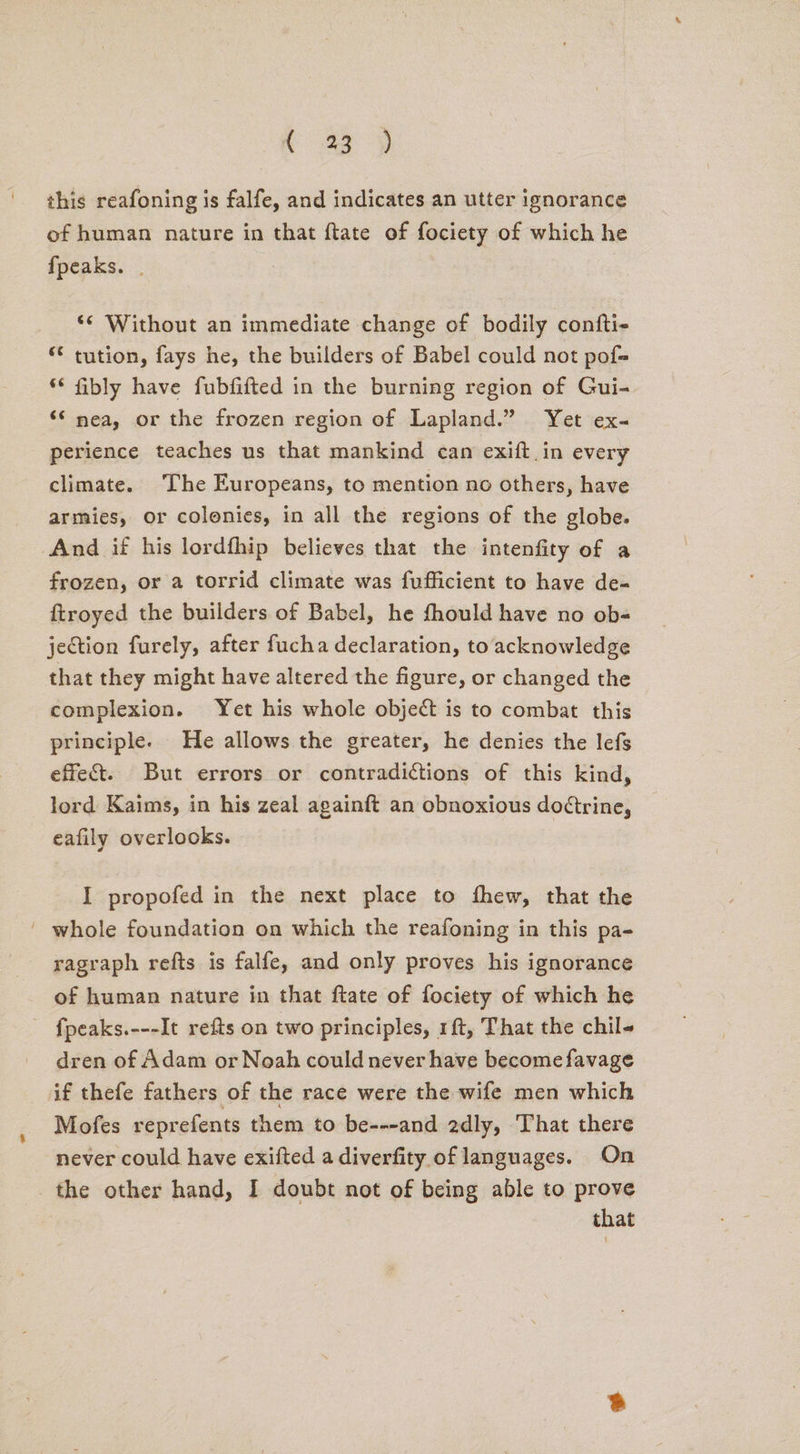 this reafoning is falfe, and indicates an utter ignorance of human nature in that ftate of fociety of which he fpeaks. _ _ Without an immediate change of bodily confti- “ tution, fays he, the builders of Babel could not pof= * fibly have fubfifted in the burning region of Gui- “‘ nea, or the frozen region of Lapland.” Yet ex- perience teaches us that mankind can exift in every climate. The Europeans, to mention no others, have armies, or colonies, in all the regions of the globe. And if his lordfhip believes that the intenfity of a frozen, or a torrid climate was fufficient to have de- ftroyed the builders of Babel, he fhould have no ob- jection furely, after fucha declaration, to acknowledge that they might have altered the figure, or changed the complexion. Yet his whole object is to combat this principle. He allows the greater, he denies the lefs effect. But errors or contradictions of this kind, lord Kaims, in his zeal againft an obnoxious do¢trine, eafily overlocks. I propofed in the next place to fhew, that the ' whole foundation on which the reafoning in this pa- ragraph refts is falfe, and only proves his ignorance of human nature in that ftate of fociety of which he fpeaks.---It refis on two principles, 1ft, That the chil dren of Adam or Noah could never have become favage if thefe fathers of the race were the wife men which Mofes reprefents them to be---and 2dly, That there never could have exifted a diverfity of languages. On the other hand, I doubt not of being able to prove that