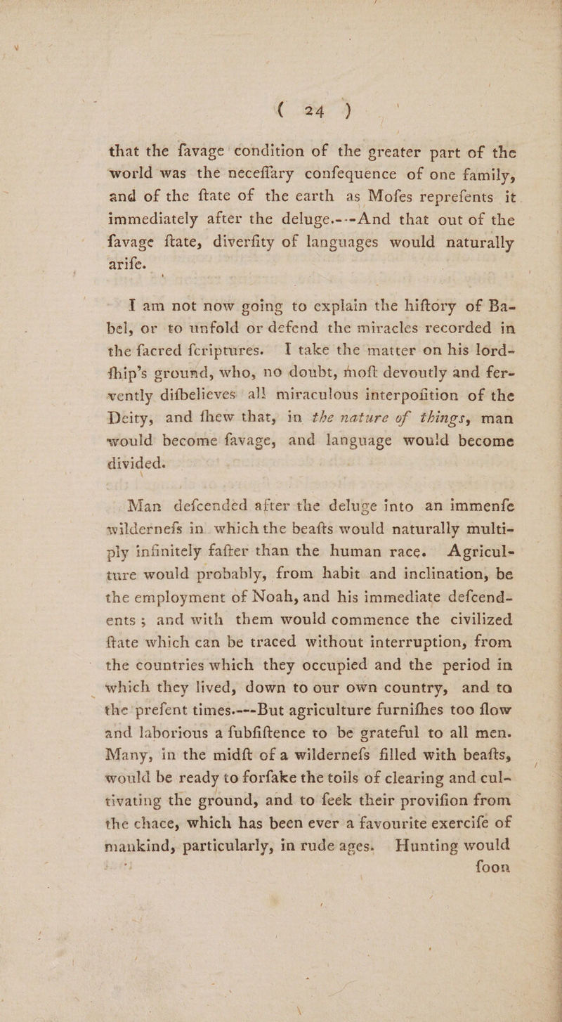 a. ge that the favage condition of the greater part of the world was the neceffary confequence of one family, immediately after the deluge.---And that out of the favage ftate, diverfity of languages would naturally arife. 4 IT am not now going to explain the hiftory of Ba- bel, or to unfold or defend the miracles recorded in the facred feriptures. I take the matter on his lord- fhip’s ground, who, no doubt, moft devoutly and fer- vently difbelieves all miraculous interpofition of the Deity, and fhew that, in the nature of things, man would become favage, and language would become divided. Man defcended after the deluge into an immenfe wildernefs in which the beafts would naturally multi- ply infinitely fafter than the human race. Agricul- ture would probably, from habit and inclination, be the employment of Noah, and his immediate defcend- ents; and with them would commence the civilized ftate which can be traced without interruption, from the countries which they occupied and the period in which they lived, down to our own country, and ta the prefent times.---But agriculture furnifhes too flow and laborious a fubfiftence to be grateful to all men. Many, in the midft of a wildernefs filled with beafts, would be ready to forfake the toils of clearing and cul- tivating the ground, and to feek their provifion from the chace, which has been ever a favourite exercife of mankind, particularly, in rude ages. Hunting would 4 foon ie cea ewe dat Ge are Page eT LE