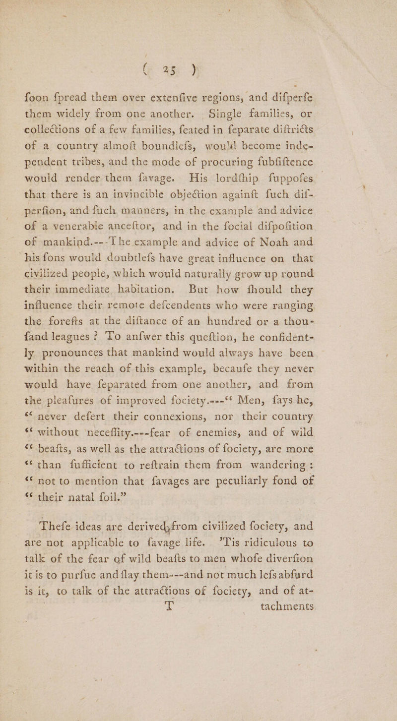 foon fpread them over extenfive regions, and difperfe them widely from one another. Single families, or collections of a few families, feated in feparate diftricts of a country almoft boundlefs, woul become inde- pendent tribes, and the mode of procuring fubfiftence would render them favage. His lordthip fuppofes that there is an invincible objection againft fuch dif- perfion, and fuch manners, in the example and advice of a venerabie anceftor, and in the focial difpofition of mankind.---T he example and advice of Noah and his fons would doubilefs have great influence on that civilized people, which would naturally grow up round their immediate habitation. But how fhould they influence their remote defcendents who were ranging the forefts at the diftance of an hundred or a thou- fand leagues ? To anfwer this queftion, he confident- ly pronounces that mankind would always have been within the reach of this example, becanfe they never would have feparated from one another, and from the pleafures of improved fociety.---°* Men, fays he, ** never defert their connexions, nor their country ‘* without ‘neceflity.---fear of enemies, and of wild <¢ beafts, as well as the attractions of fociety, are more ** than fufficient to reftrain them from wandering : “© not to mention that favages are peculiarly fond of ¢ their natal foil.” Thefe ideas are derived;from civilized fociety, and are not applicable to favage life. ’Tis ridiculous to talk of the fear of wild beafts to men whofe diverfion it is to purfue and flay them---and not much lefsabfurd is it, to talk of the attractions of fociety, and of at- He tachments,