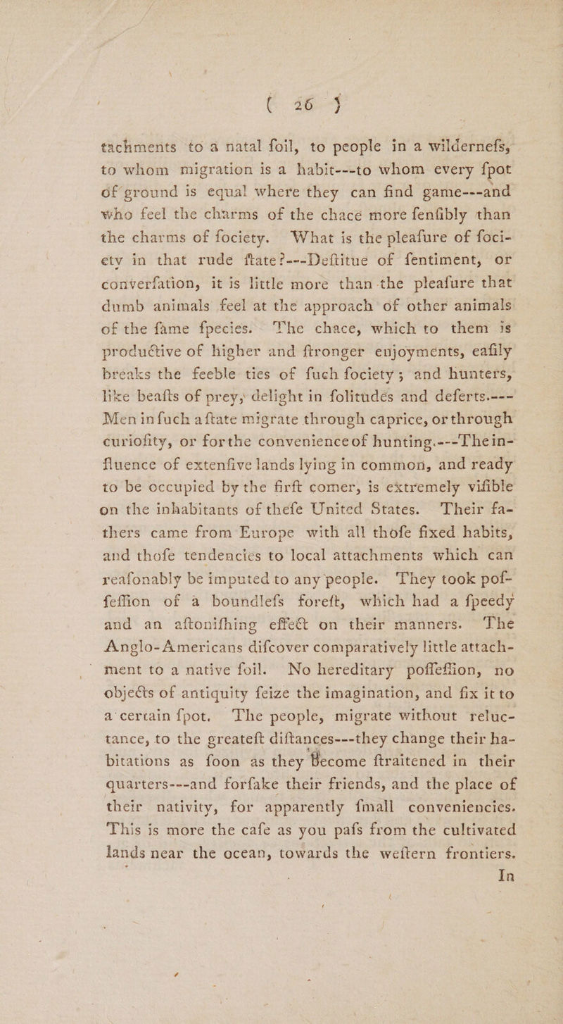 tachments to a natal foil, to people in a wildernefs, to whom migration is a habit---to whom every fpot of ground is equal where they can find game---and who feel the charms of the chacé more fenfibly than the charms of fociety. What is the pleafure of foci- etv in that rude ftate?---Deftitue of fentiment, or converfation, it is little more than-the pleafure that dumb animals feel at the approach of other animals. of the fame fpecies.~ The chace, which to them js productive of higher and ftronger enjoyments, eafily breaks the feeble ties of fuch fociety; and hunters, like beafts of prey, delight in folitudes and deferts.--- Men infuch aftate migrate through caprice, orthrough curiofity, or forthe convenience of hunting.---Thein- fluence of extenfive lands lying in common, and ready to be occupied by the firft comer, is extremely vifible on the inhabitants of thefe United States. Their fa- thers came from Europe with all thofe fixed. habits, and thofe tendencies to local attachments which can reafonably be imputed to any people. They took pof- feffion of a boundlefs foreft, which had a fpeedy and an aftonifhing effect on their manners. The Anglo-Americans difcover comparatively little attach- ment to a native foil. No hereditary poffeffion, no objects of antiquity feize the imagination, and fix itto a-cercain fpot. The people, migrate without reluc- tance, to the greateft diftances---they change their ha- bitations as foon as they Become ftraitened in their quarters---and forfake their friends, and the place of their nativity, for apparently {mall conveniencies. This is more the cafe as you pafs from the cultivated lands near the ocean, towards the weftern frontiers. : In