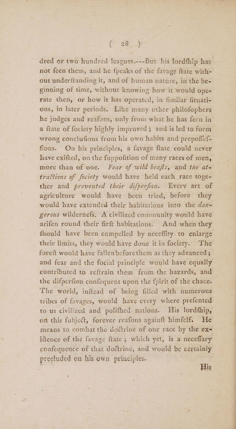 omy ae dred or two hundred leagues.---But his lordfhip has out underftanding it, and of human nature, in the be- ginning of time, without knowing how it would ope- rate then, or how it has operated, in fimilar fituati- ons, in later periods. Like many other philofophers he judges and reafons, only from what he has feen in a ftate of fociety highly improved 5 and is led to form wrong concluGons from his own habits and prepoffef- fions. On his principles, a favage ftate could never have exifted, on the fuppofition of many races of men, more than of one. Fear of wild beafis, and the at- trattions of fociety would have held each race toge- ther and prevented their difperfion. Every art of agriculture would have been tried, before they would have extended their habitations into the dan- gerous wildernefs, A civilized community would have arifen round their firft habitations. And when they fhould have been compelled by neceflity.to enlarge their limits, they would have done it in fociety. The foreft would have fallenbeforethem as they advanced ; ‘the difperfion confequent upon the fpirit of the chace. The world, inftead of being filled with numerous tribes of favages, would have every where prefented to us civilized. and polifhed nations. His lordfhip, on this fubject, forever reafons againft himfelf. He means to combat the doétrine of one race by the exs iftence of the favage ftate 3 which yet, is a neceflary precluded on his own prineipice Ce CRO SIT Tf Sef Sen ete AER Pe EE SP ene © eee