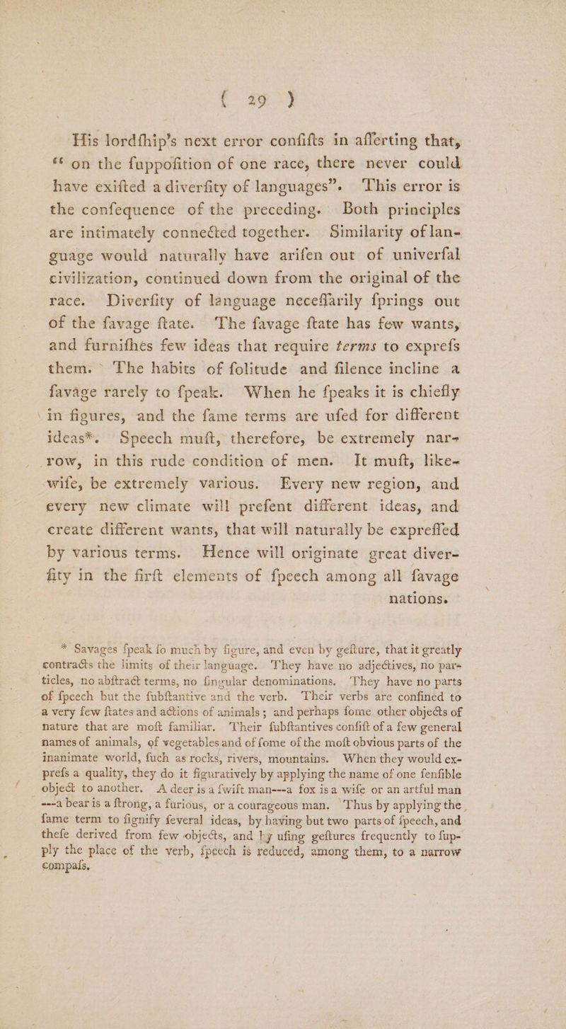 f #3) His lordfhip’s next error confifts in afferting that, ‘© on the fuppofition of one race, there never could have exifted a diverfity of languages”» This error is the confequence of the preceding. Both principles are intimately connected together. Similarity of lan- guage would naturally have arifen out of univerfal civilization, continued down from the original of the race. Diverfity of language neceflarily {prings out of the favage ftate. The favage ftate has few wants, and furnifhes few ideas that require terms to exprefs them. The habits of folitude and filence incline a favage rarely to fpeak. When he {peaks it is chiefly ‘in figures, and the fame terms are ufed for different ideas*. Speech muft, therefore, be extremely nar- row, in this rude condition of men. It muft, like- wife, be extremely various. Every new region, and every new climate will prefent different ideas, and create different wants, that will naturally be expreffed by various terms. Hence will originate great diver- fity in the firft elements of fpeech among all favage nations. * Savages fpeak fo much by figure, and even by gefture, that it greatly contracts the limits of their language. They have no adjectives, no pars ‘ticles, no abftract terms, no fingular denominations. They have no parts of fpeech but the fubftantive and the verb. ‘Their verbs are confined to a very few ftates and actions of animals; and perhaps fome other objects of nature that are moft familiar. Their fubftantives confift of a few general names of animals, of vegetables and of fome of the molt obvious parts of the inanimate world, fuch as rocks, rivers, mountains. When they would ex- prefs a quality, they do it figuratively by applying the name of one fenfible _ object to another. A deer is a fwift man---a fox isa wife or an artful man ---a bear is a ftrong, a furious, or a courageous man. Thus by applying the. fame term to fignify feveral ideas, by having but two parts of {peech, and thefe derived from few objects, and hy ufing geftures frequently to fup- ply the place of the verb, fpeech is reduced, among them, to a narrow compais,