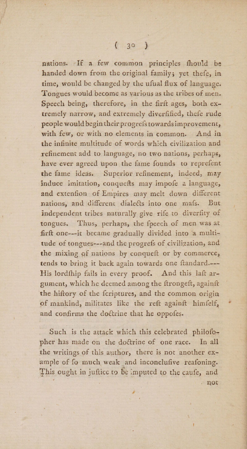(4a. 3 nations. -If a few common principles fhould be handed down from the original family; yet thefe, in time, would be changed by the ufual flux of language. ‘Tongues would become as various as the tribes of men. Speech being, therefore, in the firft ages, both ex- tremely narrow, and extremely diverfified, thefe rude people would begin their progrefs towardsimprovement, with few, or with no elements in common. And in the infinite multitude-of words which civilization and refinement add to language, no two nations, perhaps, have ever agreed upon the fame founds to reprefent the fame ideas. Superior refinement, indeed, may induce imitation, conquefts may impofe a language, and extenfion of Empires may melt down different nations, and different dialeéts into one mafs. But independent tribes naturally give rife to diverfity of tongues. ‘Thus, perhaps, the fpeech of men was at firft one---it became gradually divided into a multi- tude of tongues---and the progrefs of civilization, and the mixing of nations by conqueft or by commerce, tends to bring it back again towards one ftandard.--- His lordfhip fails in every proof. And this laft ar- gument, which he deemed among the ftrongeft, againft ‘the hiftory of the f{criptures, and the common origin of mankind, militates like the reft againft himfelf, and confirms the doctrine that he oppofes. Such is the attack which this celebrated philofo- pher has made on the doctrine of one race. In all the writings of this author, there is not another ex- ample of fo much weak and inconclufive reafoning. pis ought i in juftice to be smputed to the caufe, and not TR | POI Dp eee? en! ay ae CF a) eo ek Le aOR Pee ee