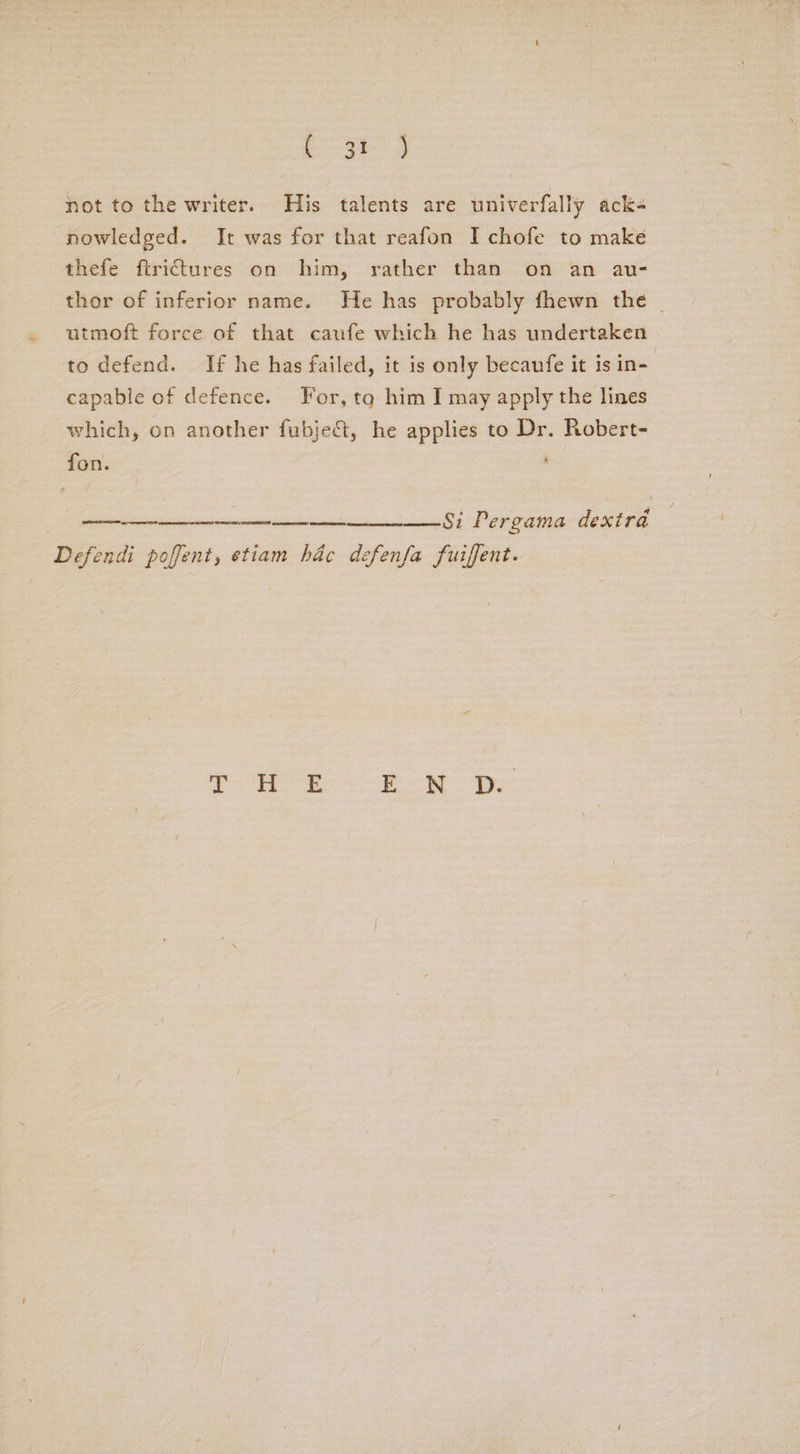 ©. 3t- not to the writer. His talents are univerfally ack- nowledged. It was for that reafon I chofe to make thefe ftrittures on him, rather than on an au- thor of inferior name. He has probably fhewn the | utmoft force of that caufe which he has undertaken to defend. If he has failed, it is only becaufe it is in- capable of defence. For, tq him I may apply the lines which, on another fubje€t, he applies to Dr. Robert- fon. 85 Per gama dextra Defendi poffent, etiam hac defenfa fuiffent.