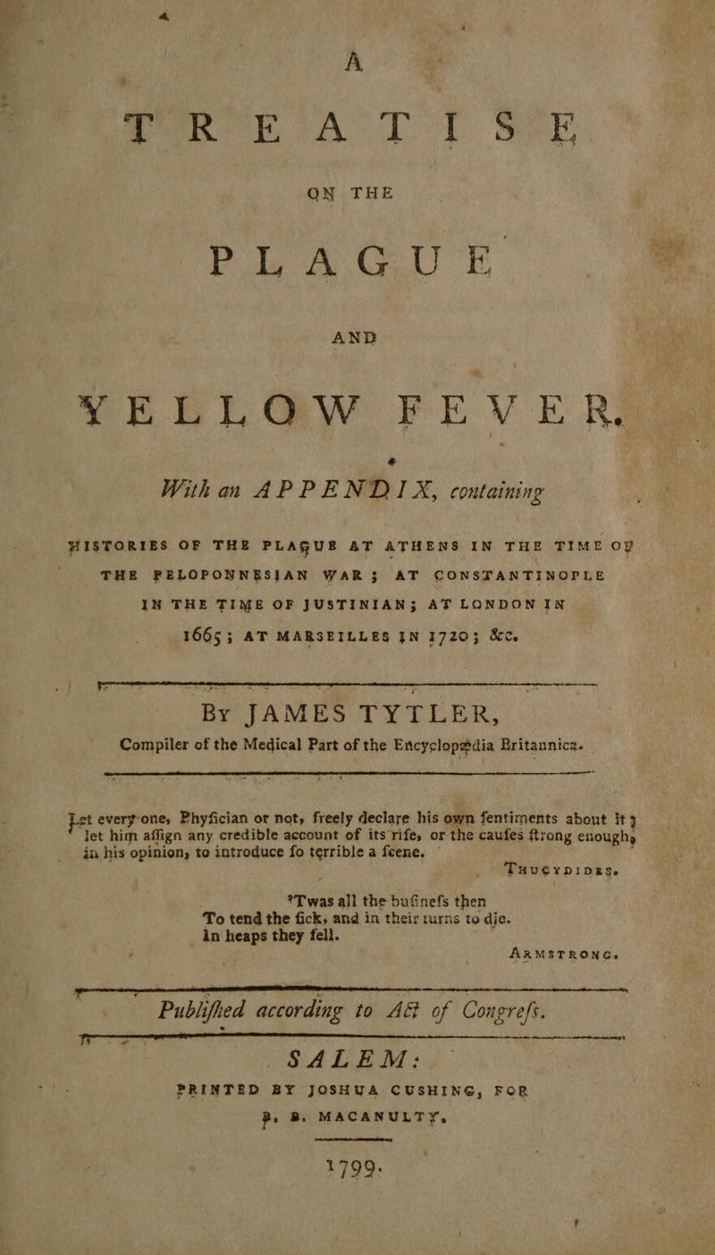 T? A ON THE Pole ay rel E se YELLOW FEVER, @ With an APPENDIX, containing HISTORIES OF THE PLAGUE AT ATHENS IN THE TIME oY THE PELOPONNESJAN WAR 3$ AT CONSTANTINOPLE IN THE TIME OF JUSTINIAN; AT LONDON IN 1665; AT MARSEILLES JN 17203; &C. By JAMES TYTLER, Compiler of the Medical Part of the Encyclopedia Britannica. t every-one, Phyfician or not, freely declare his own fentiments about it 3 let him affign any credible account of its'rife, or the caufes ftrong enoughy in his opinion, to introduce fo terrible a feene. © THUCYDIDES. *T was all the bufinefs then To tend the fick, and in their turns to die. _ An heaps they fell. : ARMSTRONG. Publifhed according to A& of Congrefs. SALEM: PRINTED BY JOSHUA CUSHING, FOR B, Bs. MACANULTY, > wh bf
