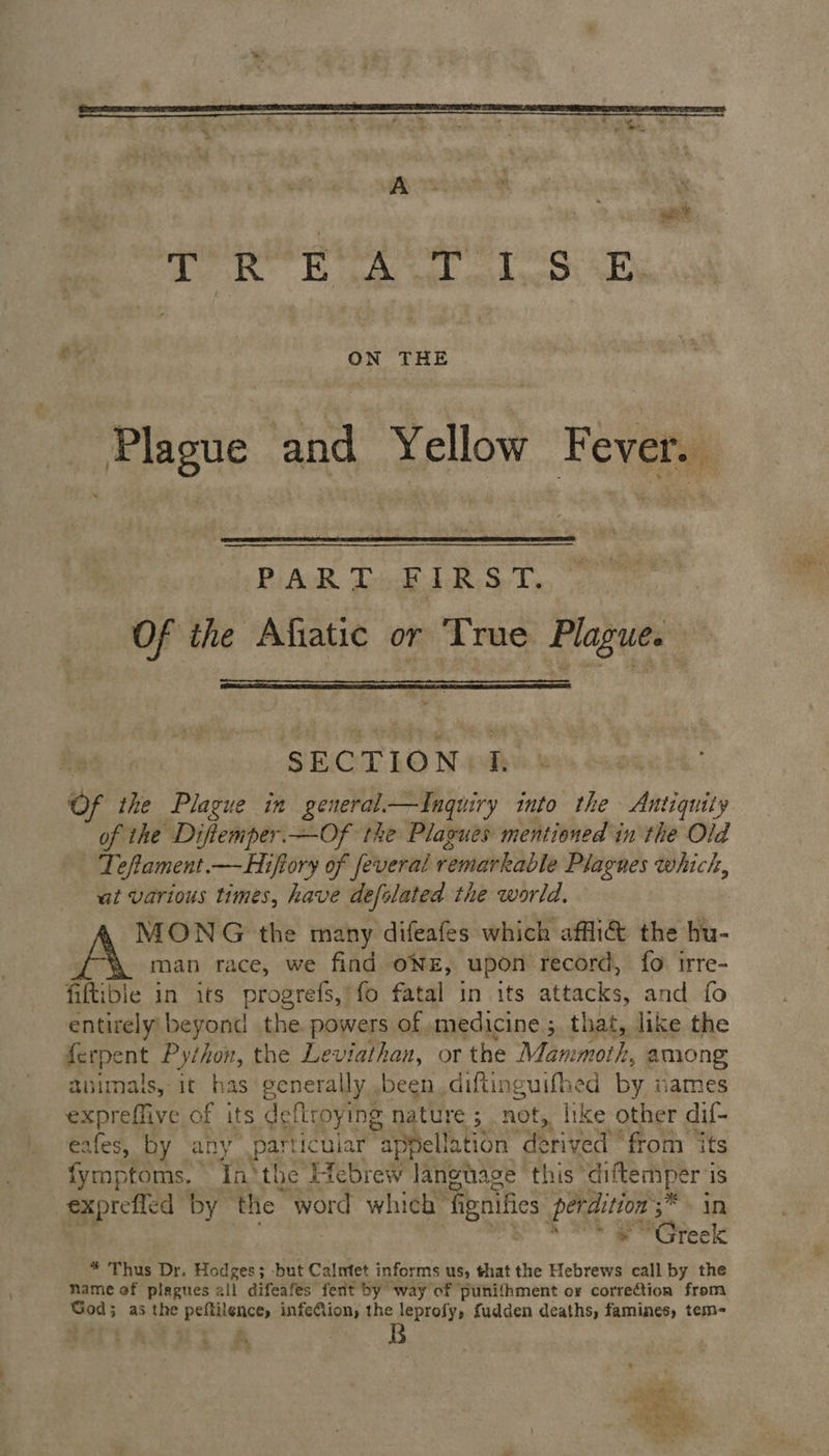 Aes 7 gs aad oer ee alo ih ON THE Plague and Yellow Fever. Pu AR Too IRS. T. Of the Afiatic or True Plague. he SEC T,LO N-awk 3 Of the Plague in general.—inguiry into the Antiquity of the Diftemper —Of the Plagues mentioned in the Old Teftament.— Hiftory of feveral remarkable Plagues whick, at various times, have defolated the world. MONG the many difeafes which affi@ the hu- A man race, we find ONE, upon record, fo irre- fiftibie in its progrefs,’fo fatal in its attacks, and fo entirely beyond the. powers of medicine; that, like the ipqpent Python, the Leviathan, or the Mammoth, among animals, it has generally been diftinguifhed by names expreffive of its deftroying nature ; not, like other dif- eafes, by any particular appellation derived “from ‘ts fymptoms. Inthe Hebrew langage this’ diftemper is exprefled by the word which | fi goifies Segue in | “Greek * Thus Dr. Hodges; -but Calmet informs us, that the Hebrews call by the name of plagues all difeafes fert by way of punifhment or correction from hinadd as the nad ga infeCion, the leprofy, fudden deaths, famines, tem- Sea