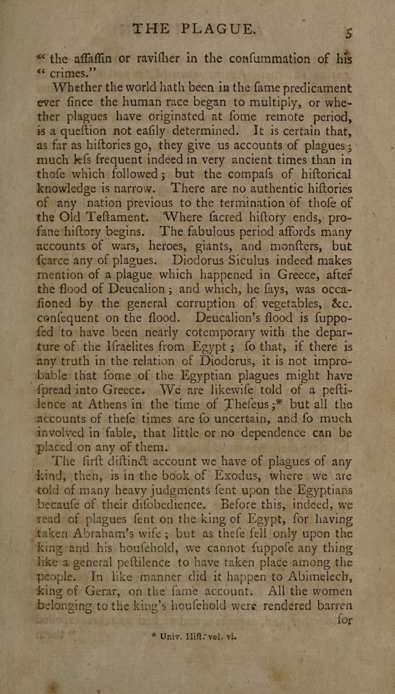* the affaffin or ravifher in the confummation of his ** crimes.’ Whether the world hath | been in the fame predicament ever fince the human race began to multiply, or whe- ther plagues have originated at fome remote period, #s a queftion not eafily determined. It is certain that, as far as hiftories go, they give us accounts of plagues ; much lefs frequent indeed in very ancient times than in thofe which followed; but the compafs of hittorical knowledge is narrow. There are no authentic hiftories of any nation previous to the termination of thofe of the Old Teftament. Where facred hiftoty ends, pro- fanehiftory begins. The fabulous period affords many accounts of wars, heroes, giants, and monfters, but fearce any of plagues. Diodorus Siculus indeed makes mention of a plague which happened in Greece, after the flood of Deucalion; and which, he fays, was occa- fioned by the general corruption of vegetables, &amp;c. cenfequent on the flood. Deucalion’s flood is fuppo- fed to have been nearly cotemporary with the depar- ture of the Hraelites from Egypt; fo that, if there ts any truth in the relation of Diodorus, it is not impro- | bable that fome of the Egyptian plagues might have fpread into Greece. We are likewife told of a pefti- dence at Athens in the time of Thefeus;* but all the saccounts of thefe times are fo uncertain, and fo much involved in fable, that little or no dependence can be placed-on any of them. The firft diftin&amp; account we have of plagues of any kind, then, is in the book of Exodus, where we are told of many heavy judgments fent upon the Egyptians becaufe of their difobedience. _ Before this, indeed, we read of plagues fent on the king of Egypt, for having Aaken Abraham’s wife ; but as thefe fell only upon the “king: and his houfehold, we cannot fuppofe any thing dike a general peftilence to have taken place among the people. In like manner did it happen to Abimelech, king of Gerar, on the fame account. All the women belonging to the king’s houfehold were rendered sat ki or * Univ. Hift- vol. vi.