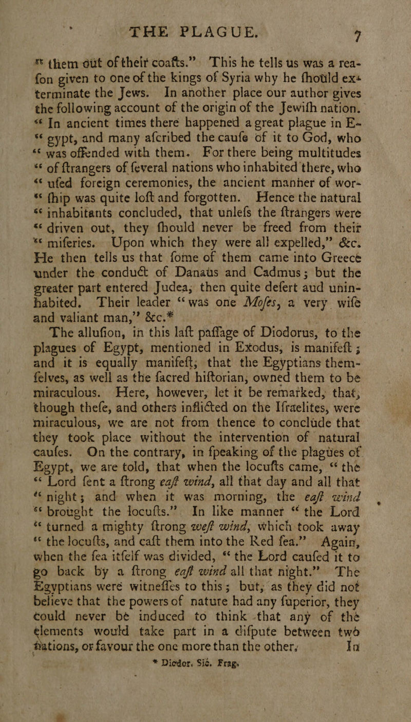 % them dut of theit coafts.” This he tells us was a rea- fon given to one of the kings of Syria why he fhould ex terminate the Jews. In another place our author gives the following account of the origin of the Jewifh nation. “‘ In ancient times there happened a great plague in E- *‘ oypt, and many afcribed the caufe of it to God, who “© was offended with them. For there being multitudes “* of ftrangers of feveral nations who inhabited there, who “‘ufed foreign ceremonies, the ancient manher of wor- “< (hip was quite loft and forgotten. Hence the natural ‘¢ inhabitants concluded, that unlefs the ftrangers were “¢ driven out, they fhould never be freed from their ** miferies. Upon which they were al} expelled,” &amp;c. He then tells us that fome of them came into Greecé under the conduct of Danats and Cadmus; but the greater part entered Judea; then quite defert aud unin- habited. Their leader ‘was one Mo/es, a very wife and valiant man,” &amp;c.* ek CN ai: Hi The allufion, in this laft paffage of Diodorus, to the plagues of Egypt, mentioned in Exodus, is manifeft ; and it is equally manifeft; that the Egyptians them- felves, as well as the facred hiftorian, owned them to be miraculous. Here, however, let it be remarked, that, though thefe, and others inflicted on the Ifraelites, were miraculous, we are not from thence to conclude that they took place without the intervention of natural caufes. On the contrary, in fpeaking of the plagues of Egypt, we are told, that when the locufts came, “ the * Lord fent a ftrong ea? wind, all that day and all that “night; and when it was morning, the eaf wind * brought the locufts.”. In like manner “ the Lord *‘ turned a mighty ftrong wef wind, which took away ** the locufts, and caft them into the Red fea.” Again, when the fea itfelf was divided, “ the Lord caufed it to go back by a ftrong caf wind all that night.” The Egyptians weré witneffes to this; but, as they did not believe that the powers of nature had any fuperior, they could never be induced to think that any of thé lements would take part in a difpute between two Nations, or favour the onc more than the other, In * Dicdor. Sic. Frag. :