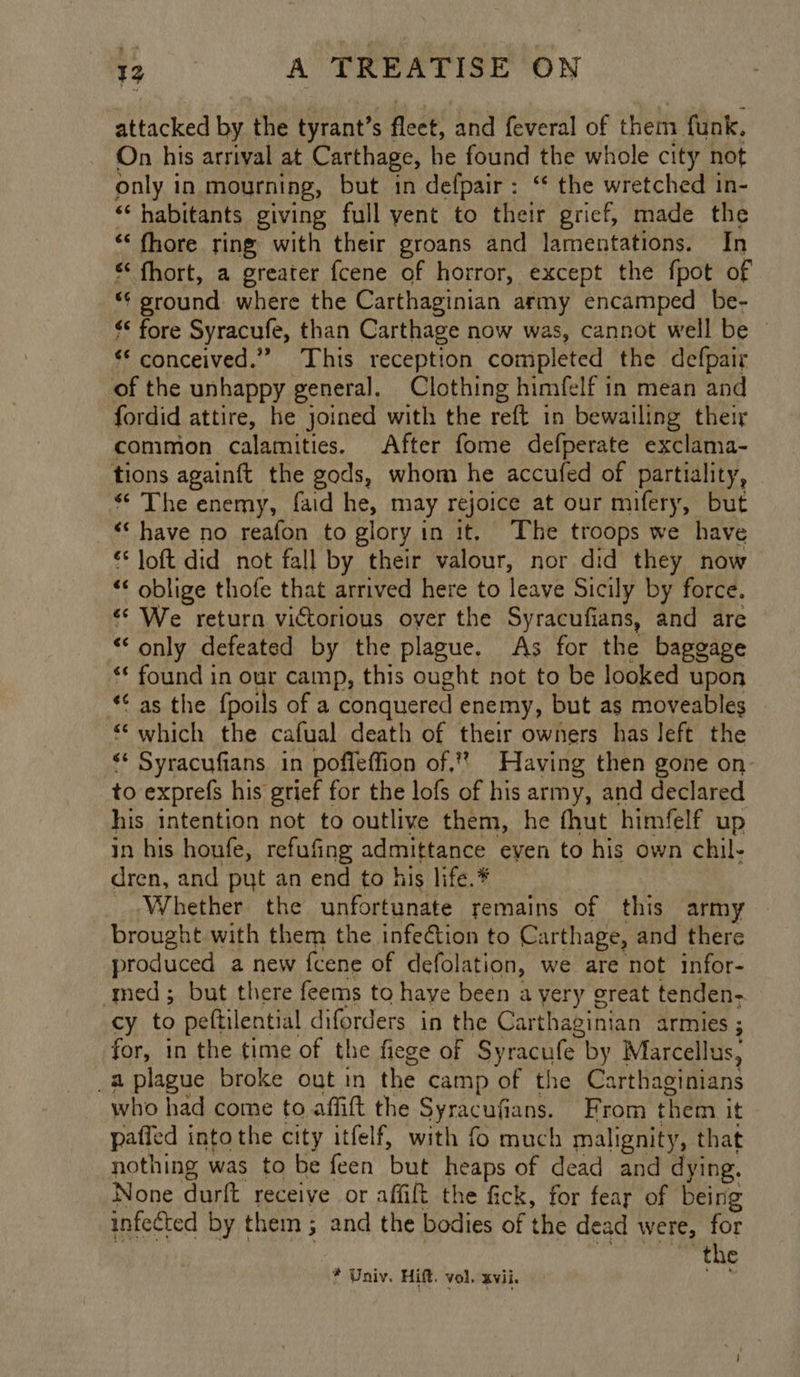 attacked by the tyrant’s fleet, and feveral of them funk, On his arrival at Carthage, he found the whole city not only in mourning, but in defpair: ‘* the wretched in- ‘* habitants giving full yent to their grief, made the “‘ fhore ring with their groans and lamentations. In * fhort, a greater fcene of horror, except the fpot of *¢ sround where the Carthaginian army encamped be- “* fore Syracufe, than Carthage now was, cannot well be © ‘* conceived.” This reception completed the defpair of the unhappy general. Clothing himfelf in mean and fordid attire, he joined with the reft in bewailing their common calamities. After fome defperate exclama- tions againft the gods, whom he accufed of partiality, * The enemy, faid he, may rejoice at our mifery, but “‘ have no reafon to glory in it. The troops we have €* loft did not fall by their valour, nor did they now ** oblige thofe that arrived here to leave Sicily by force. «We return victorious over the Syracufians, and are “only defeated by the plague. As for the baggage ‘* found in our camp, this ought not to be looked upon *¢ as the fpoils of a conquered enemy, but as moveables which the cafual death of their owners has left the ‘* Syracufians in poffeffion of,” Having then gone on- to exprefs his grief for the lofs of his army, and declared his intention not to outlive them, he fhut himfelf up in his houfe, refufing admittance even to his own chil- dren, and put an end to his life. Whether the unfortunate remains of this army brought with them the infection to Carthage, and there produced a new fcene of defolation, we are not infor- med; but there feems to haye been a yery great tenden- cy to peftilential diforders in the Carthaginian armies ; for, in the time of the fiege of Syracufe by Marcellus, _a plague broke out in the camp of the Carthaginians who had come to affift the Syracufians. From them it pafied into the city itfelf, with fo much malignity, that nothing was to be feen but heaps of dead and dying. None durft receive or affift the fick, for fear of being infected by them; and the bodies of the dead were, for be ates 2 Ao Mies